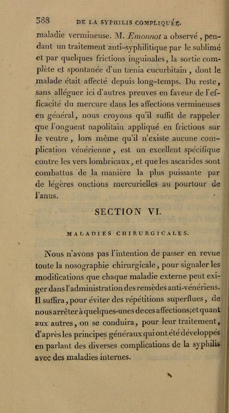 maladie vermineuse. M. Emonnot a observé , pen- dant un traitement anti-syphilitique par le sublimé et par quelques frictions inguinales, la sortie com- plète e.t spontanée d'un tænia cucurbitain , dont le malade était affecté depuis long-temps. Du reste, sans alléguer ici d’autres preuves en faveur de l’ef- ficacité du mercure dans les affections vermineuses en général, nous croyons qu’il suffit de rappeler que l’onguent napolitain appliqué en frictions sur le ventre, lors même qu’il n’existe aucune com- plication vénérienne, est un excellent spécifique contre les vers lombricaux, et que les ascarides sont combattus de la manière la plus puissante par de légères onctions mercurielles au pourtour de l’anus. • SECTION VI. maladies chirurgicales. Nous n’avons pas l’intention de passer en revue toute la nosographie chirurgicale, pour signaler les modifications que chaque maladie externe peut exi- ger dans l’administration des remèdes anti-vénériens. Il suffira, pour éviter des répétitions superflues, de nous arrêter à quelques-unes de ces affections; et quant aux autres, on se conduira, pour leur traitement, d’après les principes généraux qui ont été développés en parlant des diverses complications de la syphilis avec des maladies internes. \