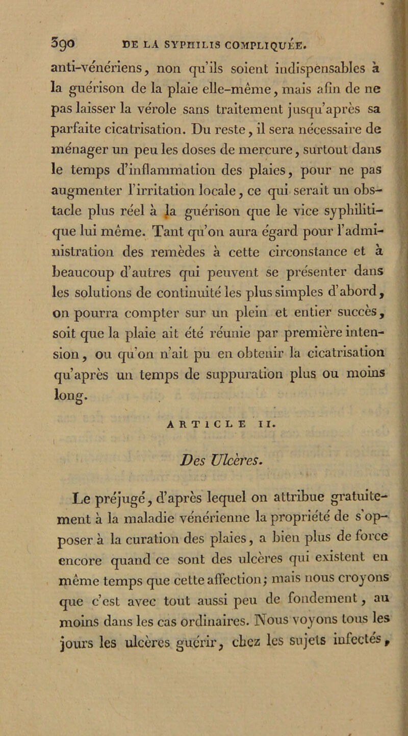 anti-vénériens, non qu’ils soient indispensables à la guérison de la plaie elle-même, mais afin de ne pas laisser la vérole sans traitement jusqu’après sa parfaite cicatrisation. Du reste, il sera nécessaire de ménager un peu les doses de mercure, surtout dans le temps d’inflammation des plaies, pour ne pas augmenter l’irritation locale, ce qui serait un obs- tacle plus réel à la guérison que le vice syphiliti- que lui même. Tant qu’on aura égard pour l’admi- nistration des remèdes à cette circonstance et à beaucoup d’autres qui peuvent se présenter dans les solutions de continuité les plus simples d’abord, on pourra compter sur un plein et entier succès, soit que la plaie ait été réunie par première inten- sion , ou qu’on n’ait pu en obtenir la cicatrisation qu’après un temps de suppuration plus ou moins ARTICLE II. I Des Ulcères. , • 1 * Le préjugé, d’après lequel on attribue gratuite- ment à la maladie vénérienne la propriété de s op- poser à la curation des plaies, a bien plus de force encore quand ce sont des ulcérés qui existent en même temps que cette affection; mais nous croyons que c’est avec tout aussi peu de fondement, au moins dans les cas ordinaires. Nous voyons tous les jours les ulcères guérir, chez les sujets infectés.