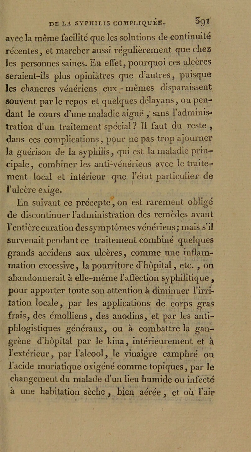 avec la même facilité que les solutions de continuité récentes, et marcher aussi régulièrement que chez les personnes saines. En effet, pourquoi ces ulcères seraient-ils plus opiniâtres que d’autres, puisque les chancres vénériens eux - mêmes disparaissent souvent par le repos et quelques délayans, ou pen- dant le cours d’une maladie aiguë , sans l’adminis- tration d’un traitement spécial? Il faut du reste , dans ces complications, pour 11e pas trop ajourner la guérison de la syphilis, qui est la maladie prin- cipale, combiner les anti-vénériens avec le traite- ment local et intérieur que l’état particulier de l’ulcère exige. En suivant ce précepte , on est rarement obligé de discontinuer l’administration des remèdes avant l’entière curation des symptômes vénériens; mais s’il survenait pendant ce traitement combiné quelques grands accidens aux ulcères, comme une inflam- mation excessive, la pourriture d’hôpital, etc. , on abandonnerait à elle-même l’affection syphilitique , pour apporter toute son attention à diminuer l’irri- tation locale, par les applications de corps gras frais, des émolliens, des anodins, et par les anti- phlogistiques généraux, ou à combattre la gan- grène d’hôpital par le bina, intérieurement et à l’extérieur, par l’alcool, le vinaigre camphré ou l’acide muriatique oxigéné comme topiques, par le changement du malade d’un lieu humide ou infecté à une habitation sèche , bien aérée, et où l’air