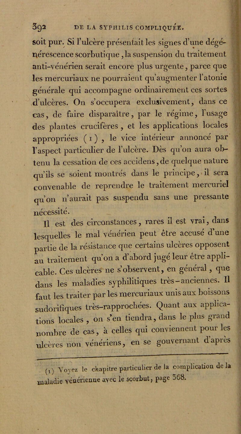 soit pur. Si l’ulcère présentait les signes d’une dégé- nérescence scorbutique , la suspension du traitement anti-vénérien serait encore plus urgente, parce que les mercuriaux ne pourraient qu’augmenter 1 atonie générale qui accompagne ordinairement ces sortes d’ulcères. On s’occupera exclusivement, dans ce cas, de faire disparaître, par le régime, l'usage des plantes crucifères , et les applications locales appropriées ( 1 ) , le vice intérieur annoncé par l’aspect particulier de l’ulcère. Dès qu’on aura ob- tenu la cessation de ces accidens, de quelque nature qu’ils se soient montrés dans le principe, > il sera convenable de reprendre le traitement mercuriel qu’on n’aurait pas suspendu sans une pressante nécessité. Il est des circonstances, rares il est vrai, dans lesquelles le mal vénérien peut être accusé d’une partie de la résistance que certains ulcères opposent au traitement qu’011 a d’abord jugé leur être appli- cable. Ces ulcères ne s’observent, en général, que dans les maladies syphilitiques très-anciennes. Il faut les traiter par les mercuriaux unis aux boissons sudorifiques très-rapprochées. Quant aux applica- tions locales , on s’en tiendra, dans le plus grand nombre de cas, à celles qui conviennent pour les ulcères non vénériens, en se gouvernant dapres 1  — (l) Voyez le chapitre particulier de la complication de la maladie vénérienne avec le scorbut, page 568.