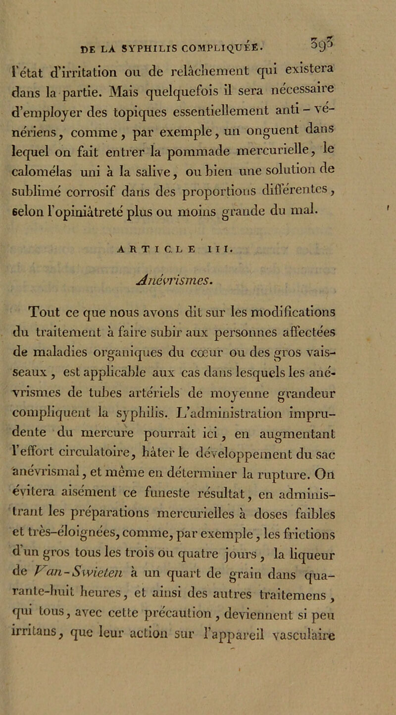 , pj 7 CE LÀ SYPHILIS COMPLIQUEE. l’état d'irritation ou de relâchement qui existera dans la partie. Mais quelquefois il sera nécessaire d’employer des topiques essentiellement anti - vé- nériens , comme, par exemple, un onguent dans lequel on fait entrer la pommade mercurielle, le calomélas uni à la salive, ou bien une solution de sublimé corrosif dans des proportions différentes, 6elon l’opiniâtreté plus ou moins grande du mal. ARTICLE III. Anévrismes. Tout ce que nous avons dit sur les modifications du traitement à faire subir aux personnes affectées de maladies organiques du cœur ou des gros vais- seaux , est applicable aux cas dans lesquels les ané- vrismes de tubes artériels de moyenne grandeur compliquent la syphilis. L’administration impru- dente du mercure pourrait ici, en augmentant 1 effort circulatoire, hàterle développement du sac anevrismaî, et meme en déterminer la rupture. Oïl évitera aisément ce funeste résultat, en adminis- trant les préparations mercurielles à doses faibles et tres-eloignées, comme, par exemple, les frictions d’un gros tous les trois ou quatre jours , la liqueur de Van-Swieten à un quart de grain dans qua- rante-huit heures, et ainsi des autres traitemens, qui tous, avec cette précaution , deviennent si peu irritaus, que leur action sur l’appareil vasculaire