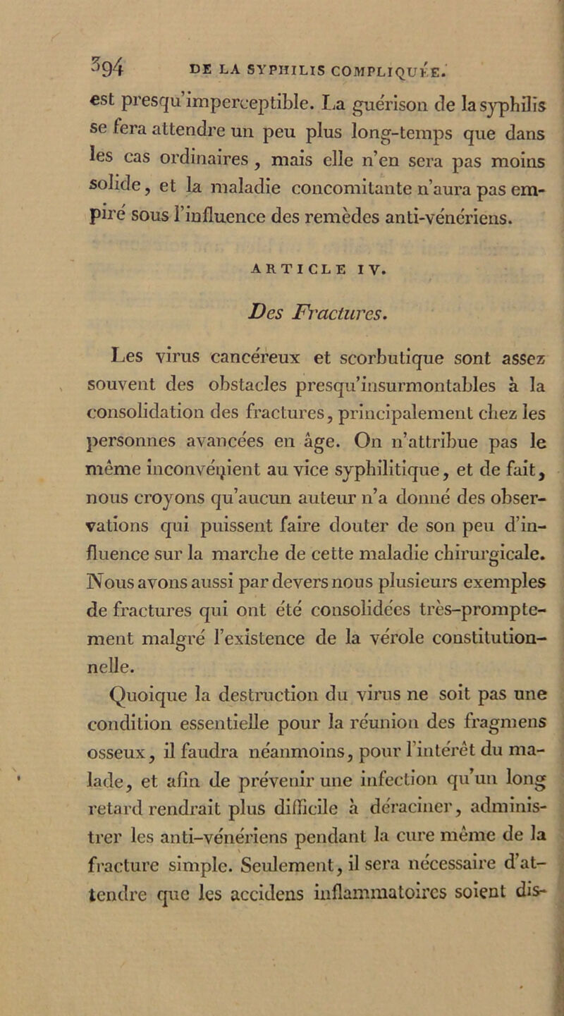 est presqu imperceptible. La guérison de la syphilis se fera attendre un peu plus long-temps que dans les cas ordinaires, mais elle n’en sera pas moins solide, et la maladie concomitante n’aura pas em- piré sous l’influence des remèdes anti-vénériens. article iv. Des Fractures. Les virus cancéreux et scorbutique sont assez souvent des obstacles presqu’insurmontables à la consolidation des fractures, principalement chez les personnes avancées en âge. On n’attribue pas le même inconvénient au vice syphilitique, et de fait, nous croyons qu’aucun auteur n’a donné des obser- vations qui puissent faire douter de son peu d’in- fluence sur la marche de cette maladie chirurgicale. Nous avons aussi par devers nous plusieurs exemples de fractures qui ont été consolidées très-prompte- ment malgré l’existence de la vérole constitution- nelle. Quoique la destruction du virus ne soit pas une condition essentielle pour la réunion des fragmens osseux, il faudra néanmoins, pour l’intérêt du ma- lade, et afin de prévenir une infection qu’un long retard rendrait plus difficile à déraciner, adminis- trer les anti-vénériens pendant la cure même de la fracture simple. Seulement, il sera nécessaire d’at- tendre que les accidens inflammatoires soient dis-