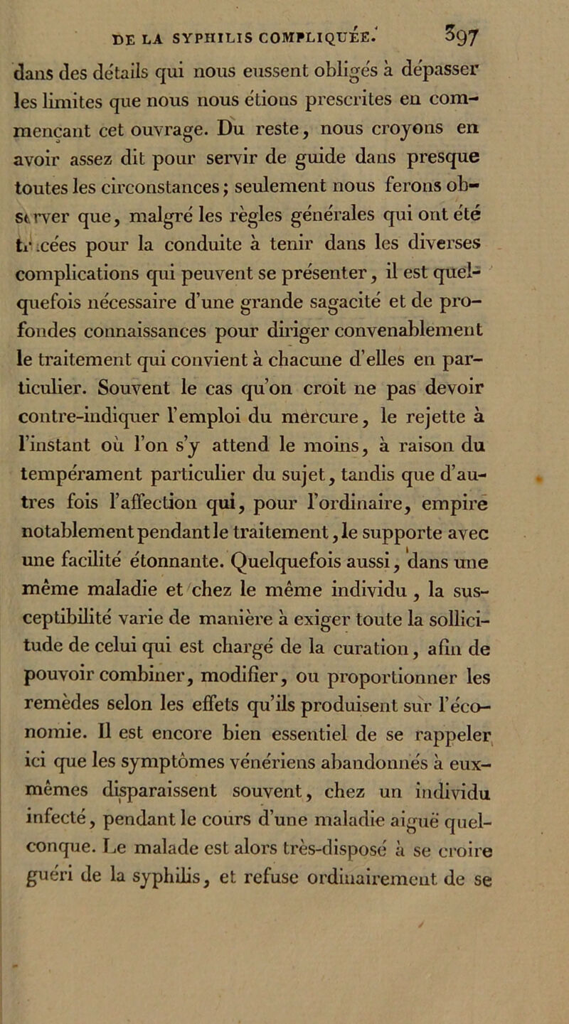 dans des détails qui nous eussent obligés à dépasser les limites que nous nous étions prescrites en com- mençant cet ouvrage. Du reste, nous croyons en avoir assez dit pour servir de guide dans presque toutes les circonstances ; seulement nous ferons ob- strver que, malgré les règles générales qui ont été ti’icées pour la conduite à tenir dans les diverses complications qui peuvent se présenter, il est quel- quefois nécessaire d’une grande sagacité et de pro- fondes connaissances pour diriger convenablement le traitement qui convient à chacune d’elles en par- ticulier. Souvent le cas qu’on croit ne pas devoir contre-indiquer l’emploi du mercure, le rejette à l’instant où l’on s’y attend le moins, à raison du tempérament particulier du sujet, tandis que d’au- tres fois l’affection qui, pour l’ordinaire, empire notablement pendant le traitement ,1e supporte avec une facilité étonnante. Quelquefois aussi, dans une même maladie et chez le même individu, la sus- ceptibilité varie de manière à exiger toute la sollici- tude de celui qui est chargé de la curation, afin de pouvoir combiner, modifier, ou proportionner les remèdes selon les effets qu’ils produisent sur l’éco- nomie. Il est encore bien essentiel de se rappeler ici que les symptômes vénériens abandonnés à eux- mêmes disparaissent souvent, chez un individu infecté, pendant le cours d’une maladie aiguë quel- conque. Le malade est alors très-disposé à se croire guéri de la syphilis, et refuse ordinairement de se