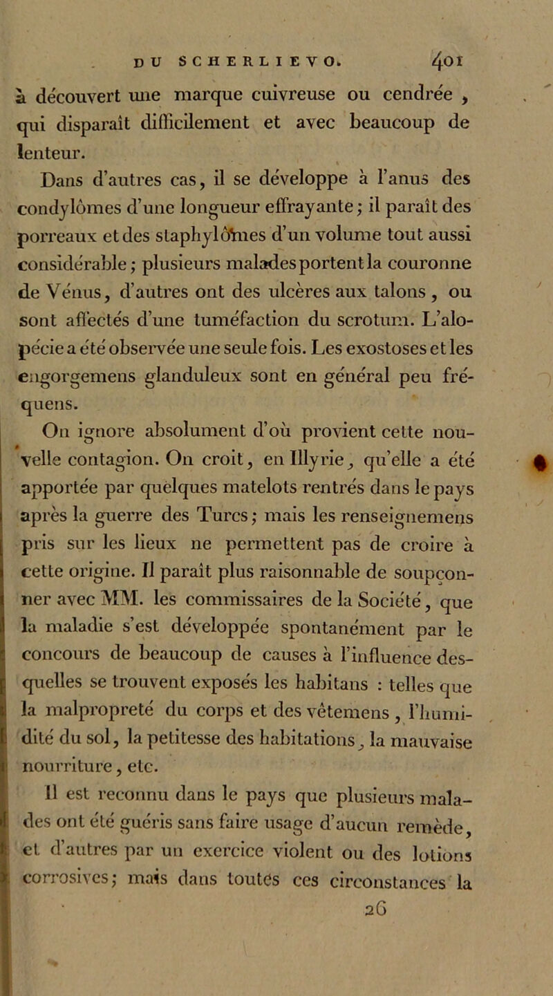 à découvert une marque cuivreuse ou cendrée , qui disparaît difficilement et avec beaucoup de lenteur. Dans d’autres cas, il se développe à l’anus des condylomes d’une longueur effrayante; il paraît des porreaux; et des staphylôïnes d’un volume tout aussi considérable; plusieurs malades portent la couronne de Vénus, d’autres ont des ulcères aux talons , ou sont affectés d’une tuméfaction du scrotum. L’alo- pécie a été observée une seule fois. Les exostoses et les eugorgemens glanduleux sont en général peu fré- quens. On ignore absolument d’où provient cette nou- velle contagion. On croit, enlllyrie, qu’elle a été apportée par quelques matelots rentrés dans iepavs après la guerre des Turcs ; mais les renseignemens pris sur les lieux ne permettent pas de croire à cette origine. Il paraît plus raisonnable de soupçon- ner avec MM. les commissaires de la Société, que la maladie s’est développée spontanément par le concours de beaucoup de causes à l’influence des- quelles se trouvent exposés les habitans : telles que la malpropreté du corps et des vêtemens , l’humi- dité du sol, la petitesse des habitations, la mauvaise nourriture, etc. 11 est reconnu dans le pays que plusieurs mala- des ont été guéris sans faire usage d’aucun remède, et d’autres par un exercice violent ou des lotions corrosives ; mais dans toutes ces circonstances la 2G