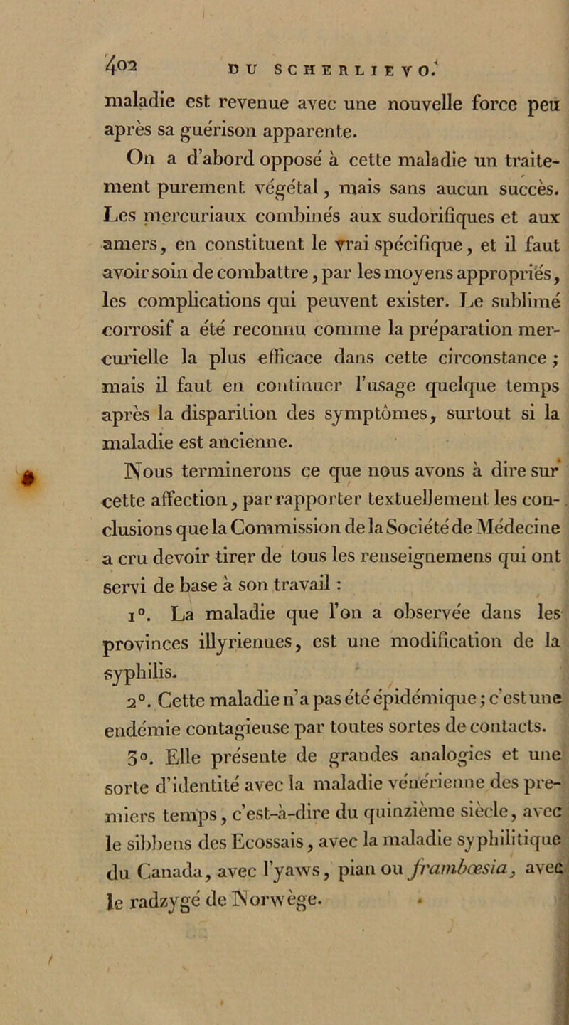 maladie est revenue avec une nouvelle force peu après sa guérison apparente. On a d’abord opposé à cette maladie un traite- ment purement végétal, mais sans aucun succès. Les mercuriaux combinés aux sudorifiques et aux amers, en constituent le vrai spécifique, et il faut avoir soin de combattre, par les moyens appropriés, les complications qui peuvent exister. Le sublimé corrosif a été reconnu comme la préparation mer- curielle la plus efficace dans cette circonstance ; mais il faut en continuer l’usage quelque temps après la disparition des symptômes, surtout si la maladie est ancienne. Nous terminerons ce que nous avons à dire sur cette affection, par rapporter textuellement les con- clusions que la Commission de la Société de Médecine a cru devoir tirer de tous les renseignemens qui ont servi de base à son travail : i°. La maladie que l’on a observée dans les provinces illyriennes, est une modification de la syphilis. a0. Cette maladie n’a pas été épidémique ; c’est une endémie contagieuse par toutes sortes de contacts. 5°. Elle présente de grandes analogies et une sorte d’identité avec la maladie vénérienne des pre- miers temps, c’est-à-dire du quinzième siècle, avec le sibbens des Ecossais, avec la maladie syphilitique du Canada, avec l’yaws, pian ou frambœsia, avec le radzygé de Nonvège.