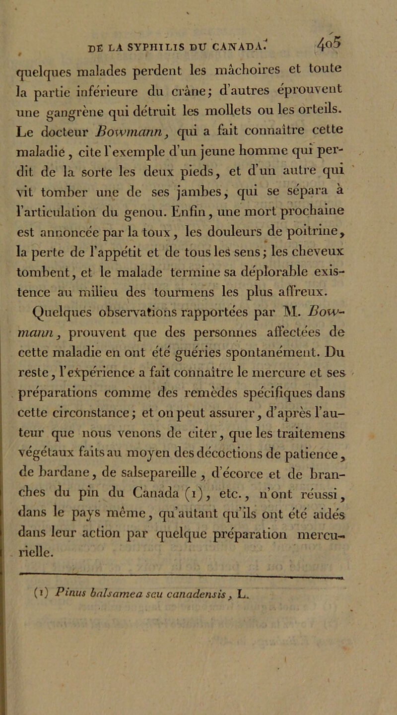 quelques malades perdent les mâchoires et toute la partie inférieure du crâne; d’autres éprouvent une gangrène qui détruit les mollets ou les orteils. Le docteur Bowmann, qui a fait connaître cette maladie , cite l'exemple d’un jeune homme qui per- dit de la sorte les deux pieds, et d’un autre qui vit tomber une de ses jambes, qui se sépara à l’articulation du genou. Enfin, une mort prochaine est annoncée par la toux, les douleurs de poitrine, la perte de l’appétit et de tous les sens; les cheveux tombent, et le malade termine sa déplorable exis- tence au milieu des tourmens les plus affreux. Quelques observations rapportées par M. Bow- mann , prouvent que des personnes affectées de cette maladie en ont été guéries spontanément. Du reste, l’expérience a fait connaître le mercure et ses préparations comme des remèdes spécifiques dans cette circonstance; et on peut assurer, d’après l’au- teur que nous venons de citer, que les traitemens végétaux faits au moyen des décoctions de patience, de bardane, de salsepareille , d’écorce et de bran- ches du pin du Canada (i), etc., n’ont réussi, dans le pays même, qu’autant qu’ils ont été aidés dans leur action par quelque préparation mercu- rielle. (i) P inus bals cime a seu canadensis, L, I