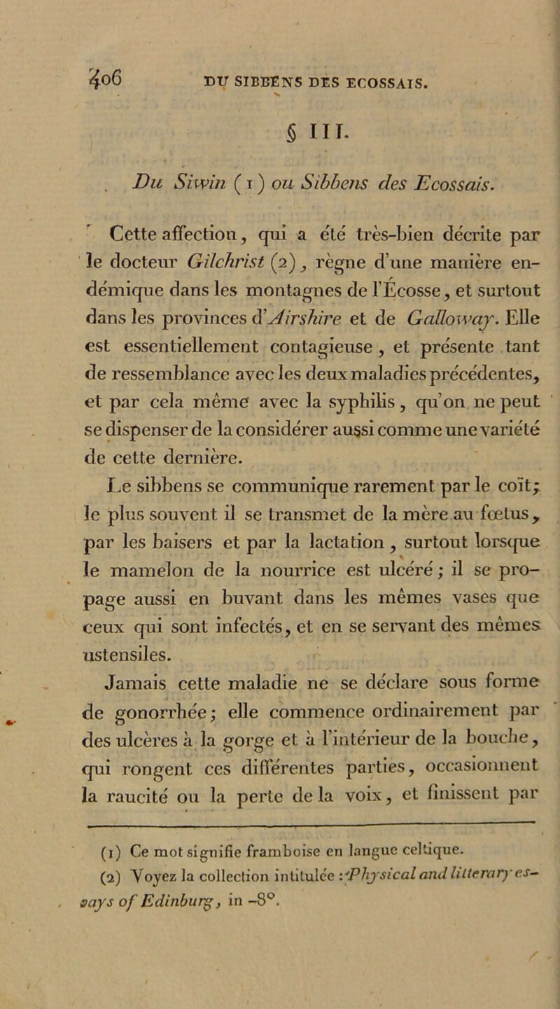 § III. Du Siwin ( i ) ou Sibbens des Ecossais. Cette affection, qui a été très-bien décrite par le docteur Gilchrist (2) , règne d’une manière en- démique dans les montagnes de l’Écosse, et surtout dans les provinces d ' Air sbire et de GaUoway. Elle est essentiellement contagieuse, et présente tant de ressemblance avec les deux maladies précédentes, et par cela même avec la syphilis, qu’on ne peut se dispenser de la considérer aussi comme une variété de cette dernière. Le sibbens se communique rarement par le coït; le plus souvent il se transmet de la mère au foetus, par les baisers et par la lactation, surtout lorsque le mamelon de la nourrice est ulcéré ; il se pro- page aussi en buvant dans les mêmes vases que ceux qui sont infectés, et en se servant des mêmes ustensiles. Jamais cette maladie ne se déclare sous forme de gonorrhée; elle commence ordinairement par des ulcères à la gorge et à l’intérieur de la bouche, qui rongent ces différentes parties, occasionnent la raucité ou la perte de la voix, et finissent par (1) Ce mot signifie framboise en langue celtique. (2) Voyez la collection intitulée l'Physicalamililterary es- says of Edinburg, in -8°.