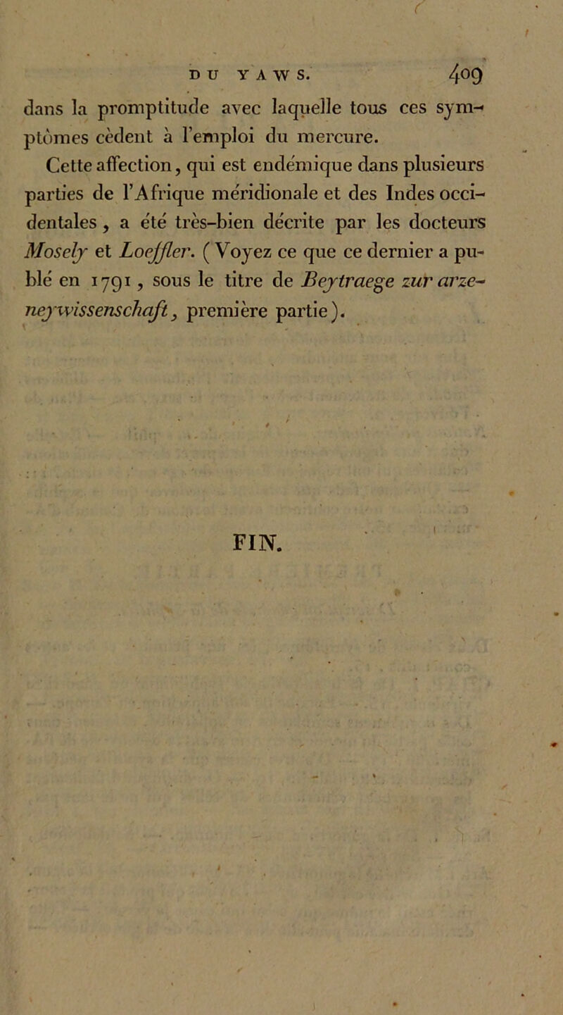 DU Y A W S. 4°9 dans la promptitude avec laquelle tous ces sym- ptômes cèdent à l’emploi du mercure. Cette affection, qui est endémique dans plusieurs parties de l’Afrique méridionale et des Indes occi- dentales , a été très-bien décrite par les docteurs MoseJy et Loejjlcr. ( Voyez ce que ce dernier a pu- blé en 1791, sous le titre de JBeytraege zurarze- neyxvissenschojt, première partie). FIN.