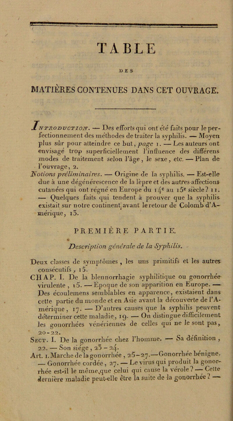 ■K J TABLE UES MATIÈRES CONTENUES DANS CET OUVRAGE. Introduction'. — Des efforts qui ont été faits pour le per- fectionnement des méthodes de traiter la syphilis. — Moyen plus sûr pour atteindre ce but, page i. — Les auteurs ont envisagé trop superficiellement l’influence des différens modes de traitement selon l’âge , le sexe , etc. — Plan de l’ouvrage, 2. 1Volions préliminaires. — Origine de la syphilis. — Est-elle due à une dégénérescence de la lèpre et des autres affections cutanées qui ont régné en Europe du i4e au i5e siècle? 11. — Quelques faits qui tendent à prouver que la syphilis existait sur notre continent^ avant le retour de Colomb d’A- mérique, i5. PREMIÈRE PARTIE. * Description générale de la Syphilis. Deux classes de symptômes , les uns primitifs et les autres consécutifs, i5. CH AP. I. De la blennorrhagie syphilitique ou gonorrhée virulente , i5. —Époque de son apparition en Europe. — Des écoulemens semblables en apparence, existaient dans cette partie du monde et en Asie avant la découverte de l’A- mérique , 17. —D’autres causes que la syphilis peuvent déterminer cette maladie, icj. — On distingue diflicilement les gonorrhées vénériennes de celles qui ne le sont pas, 20-22. Sect. I. De la gonorrhée chez l’homme. — Sa définition , 22. — Son siège , 23 - 24* Art. 1. Marche de la gonorrhée , 25—27.—Gonorrhée benigne. — Gonorrhée cordée , 27. — Le virus qui produit la gonor- rhée est-il le mêmevque celui qui cause la vérole .’ - Cette dernière maladie peut-elle etre la suite de la gonorrhée . ——