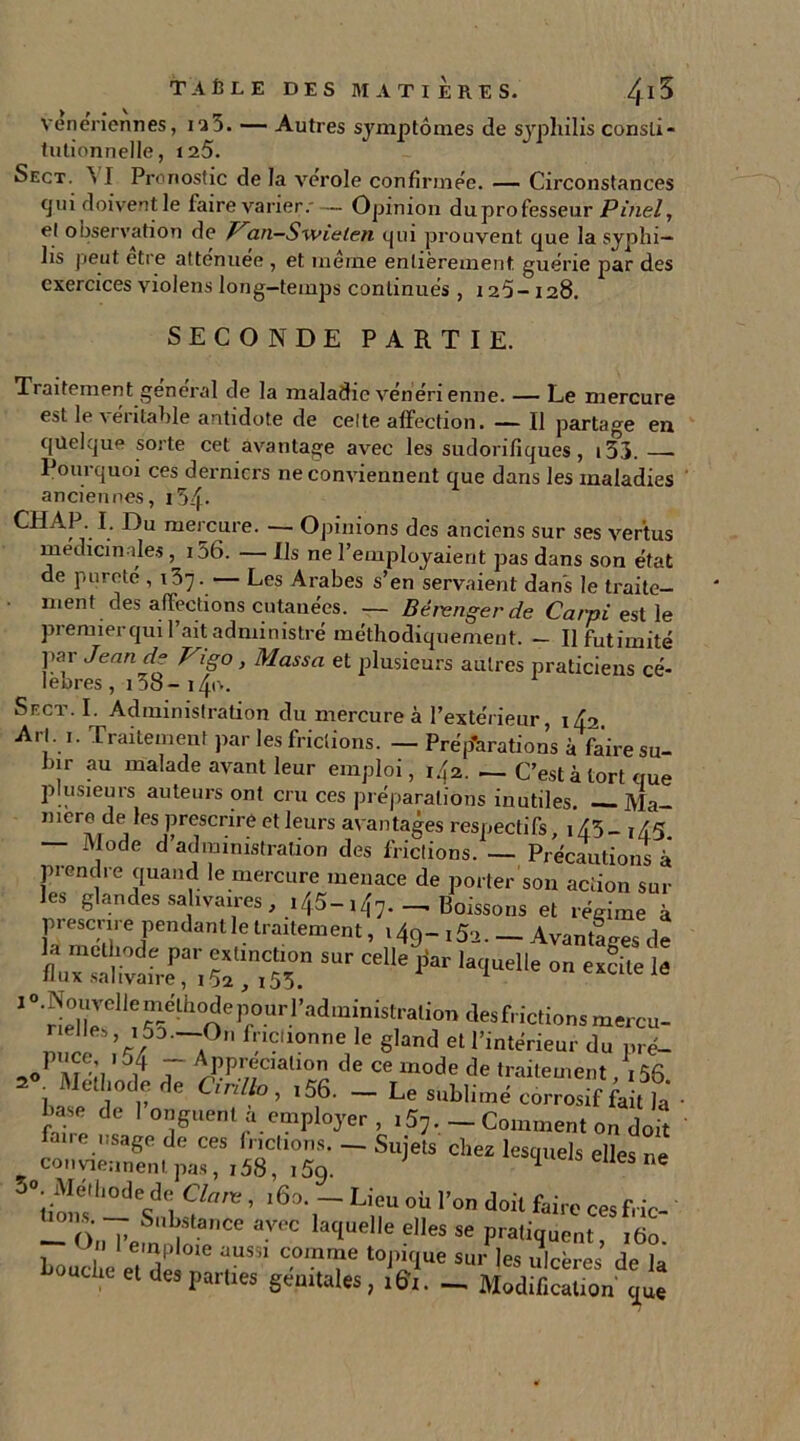 veneriennes, 12 5. — Autres symptômes de syphilis consti- tutionnelle, 125. Sect. > ! Pronostic de la verole confirmée. — Circonstances tjui doivent le faire varier.'— Opinion duprofesseur Pinel, el observation de Jran-Swielen qui prouvent que la syphi- lis peut etre atténuée , et même entièrement guérie par des exercices violens long-temps continués, 125- 128. SECONDE PARTIE. Traitement général de la maladie vénéri enne. — Le mercure est le véritable antidote de celte affection. — Il partage en quelque sorte cet avantage avec les sudorifiques, 133. Pourquoi ces derniers ne conviennent que dans les maladies anciennes, i54« CH AP. I. Du mercure. — Opinions des anciens sur ses vertus médicinales , i56. — Ils ne l’employaient pas dans son état de pureté , 157.— Les Arabes s’en servaient dans le traite- ment des affections cutanées. — Bérenger de Carpi est le premierquil ait administré méthodiquement. — Ilfutimité par Jean de Vigo, Massa et plusieurs autres praticiens cé- lébrés , 158- 140. Sect. I. Administration du mercure à l’extérieur, 142. Arl. 1. Traitement par les frictions. — Prép’arations à faire su- bir au malade avant leur emploi, 142. — C’est à tort que plusieurs auteurs ont cru ces préparations inutiles Ma- niéré de les prescrire et leurs avantages respectifs 1*45 _ ,45 — Mode d’administration des frictions. — Précautions à piendie quand le mercure menace de porter son action sur les glandes salivaires, 145-i47._ Boissons et régime à prescrire pendant le traitement, 149 - 15a. - Avances de la méthode par extinction sur celle par laquelle on excite le flux salivaire, 152,155. 1 uieie 1 ° ^guJell^^-^<^eP°.ur.1,a<^mi'nis*:ralion desfrictions mercu- rielles > 153- -On frictionne le gland et l’intérieur du pré- ,0 ' 7 ~ ^PPrfiabon de ce mode de traitement, 156 2 i ? rle Ciril*°, *56. _ Le sublimé corrosif fait ]a hase de 1 onguent a employer , i57, - Comment on doit faire usage de ces frictions. — Sujets chez lesquels elles ne conviennent pas, 158, i5q. 1 ne Clnm ’ ,6a- — Lieu où l’on doit faire cesfric- — O 7 Sn\SlanCe avec ^quelle elles se pratiquent 160 Loud e eîde °ie t0^ue Su) les ulcères de la et des parties génitales, 161. — Modification que