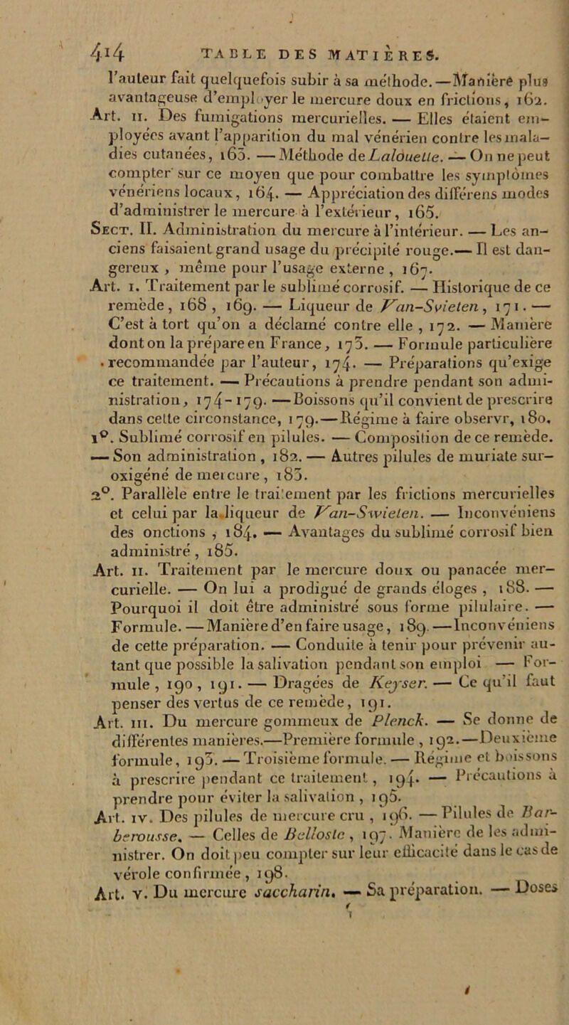 1 auteur fait quelquefois subir a sa méthode.—Manière plus avantageuse d’employer le mercure doux en frictions, 162. Art. n. Des fumigations mercurielles. — Elles étaient em- ployées avant l’apparition du mal vénérien contre lesmala— dies cutanées, i65. —Méthode deLalouelle. — O11 ne peut compter'sur ce moyen que pour combattre les symptômes vénériens locaux, 164. — Appréciation des dilférens modes d’administret le mercure à l’extérieur, i65. Sect. II. Administration du mercure à l’intérieur. — Les an- ciens faisaient grand usage du précipité rouge.— Il est dan- gereux , même pour l’usage externe , 167. Art. 1. T raitement par le sublimé corrosif. — Historique de ce remède , 168 , 169. — Liqueur de Van-Svielen , 171. — C’est à tort qu’on a déclamé contre elle , 172. — Manière donton laprépareen France, 175. — Formule particulière • recommandée par l’auteur, 174. — Préparations qu’exige ce traitement. — Précautions à prendre pendant son admi- nistration, 174- 179- —Boissons qu’il convient de prescrire dans cette circonstance, 179.—Régime à faire observr, 180. i°. Sublimé corrosif en pilules. — Composition de ce remède. — Son administration , 182. — Autres pilules de muriate sur- oxigéné de mercure , 180. 2°. Parallèle entre le traitement par les frictions mercurielles et celui par la. liqueur de Van-Swielen. — Inconvéniens des onctions , 184. — Avantages du sublimé corrosif bien administré, i85. Art. 11. Traitement par le mercure doux ou panacée mer- curielle. — On lui a prodigué de grands éloges , 188. — Pourquoi il doit être administré sous forme pilulaire. — Formule. — Manière d’en faire usage, 189. — Inconvéniens de cette préparation. — Conduite à tenir pour prévenir au- tant que possible la salivation pendant son emploi — For- mule , 190 , 191. — Dragées de Keyser. — Ce qu’il faut penser des vertus de ce remède, 191. Art. ni. Du mercure gommeux de Plenck. — Se donne de différentes manières.—Première formule , 192.—Deuxième formule, 195. —Troisième formule. — Régime et boissons à prescrire pendant ce traitement, 194. — Précautions à prendre pour éviter la salivation , 195. Art. iv. Des pilules de mercure cru , 19G. — Pilules de Har- brrousse. — Celles de Bcllosle , 197.' Manière de les admi- nistrer. On doit peu compter sur leur eilicacité dans le cas de vérole confirmée, 198. Art. v. Dr mercure saccharin, — Sa préparation. — Doses f 1 ê