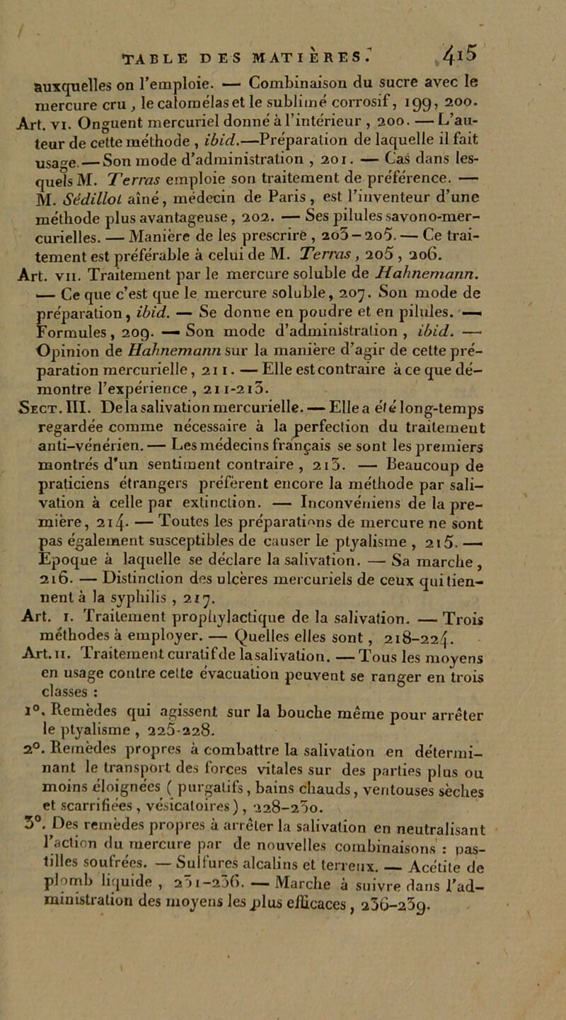 auxquelles on l’emploie. —■ Combinaison du sucre avec le mercure cru , le calomélaset le sublimé corrosif, 199, 200. Art. vi. Onguent mercuriel donné à l’intérieur , 200. —L’au- teur de cette méthode , ibid.—Préparation de laquelle il fait usarre. Son mode d’administration ,201. — Cas dans les- quels M. Terras emploie son traitement de préférence. — M. SédilloL aîné, médecin de Paris, est l’inventeur d’une méthode plus avantageuse, 202. — Ses pilules savono-mer- curielles. — Manière de les prescrire , 2o5-2o5. — Ce trai- tement est préférable à celui de M. Terras , 2o5,206. Art. vii. Traitement par le mercure soluble de Hahnemann. — Ce que c’est que le mercure soluble, 207. Son mode de préparation, ibid. — Se donne en poudre et en pilules. — Formules, 209. — Son mode d’administration , ibid. — Opinion de Hahnemann sur la manière d’agir de cette pré- paration mercurielle, 211. — Elle est contraire à ce que dé- montre l’expérience, 211-213. ■Sect.III. Delà salivation mercurielle. — Elle a été long-temps regardée comme nécessaire à la perfection du traitement anti-vénérien. — Les médecins français se sont les premiers montrés d’un sentiment contraire , 2i5. — Beaucoup de praticiens étrangers préfèrent encore la méthode par sali- vation à celle par extinction. — Inconvéniens de la pre- mière, 214- — Toutes les préparations de mercure ne sont pas également susceptibles de causer le ptyalisme , 215. — Epoque à laquelle se déclare la salivation. — Sa marche, 216. — Distinction des ulcères mercuriels de ceux qui tien- nent à la syphilis ,217. Art. 1. Traitement prophylactique de la salivation. — Trois méthodes à employer. — Quelles elles sont, 218-224. Art. 11. Traitement curatifde lasalivation. — Tous les moyens en usage contre celte évacuation peuvent se ranger en trois classes : 1°. Remèdes qui agissent sur la bouche même pour arrêter le ptyalisme , 225-228. 2°. Remèdes propres à combattre la salivation en détermi- nant le transport des forces vitales sur des parties plus ou moins éloignées ( purgatifs, bains chauds, ventouses sèches et scarrifiées , vésicatoires) , 228-250. 3°. Des remèdes propres à arrêter la salivation en neutralisant l’action du mercure par de nouvelles combinaisons : pas- tilles soufrées. — Sulfures alcalins et terreux. Acétite de plomb liquide , 201 -20(5. — Marche à suivre dans l’ad- ministralion des moyens les jdus efficaces, 236-259.