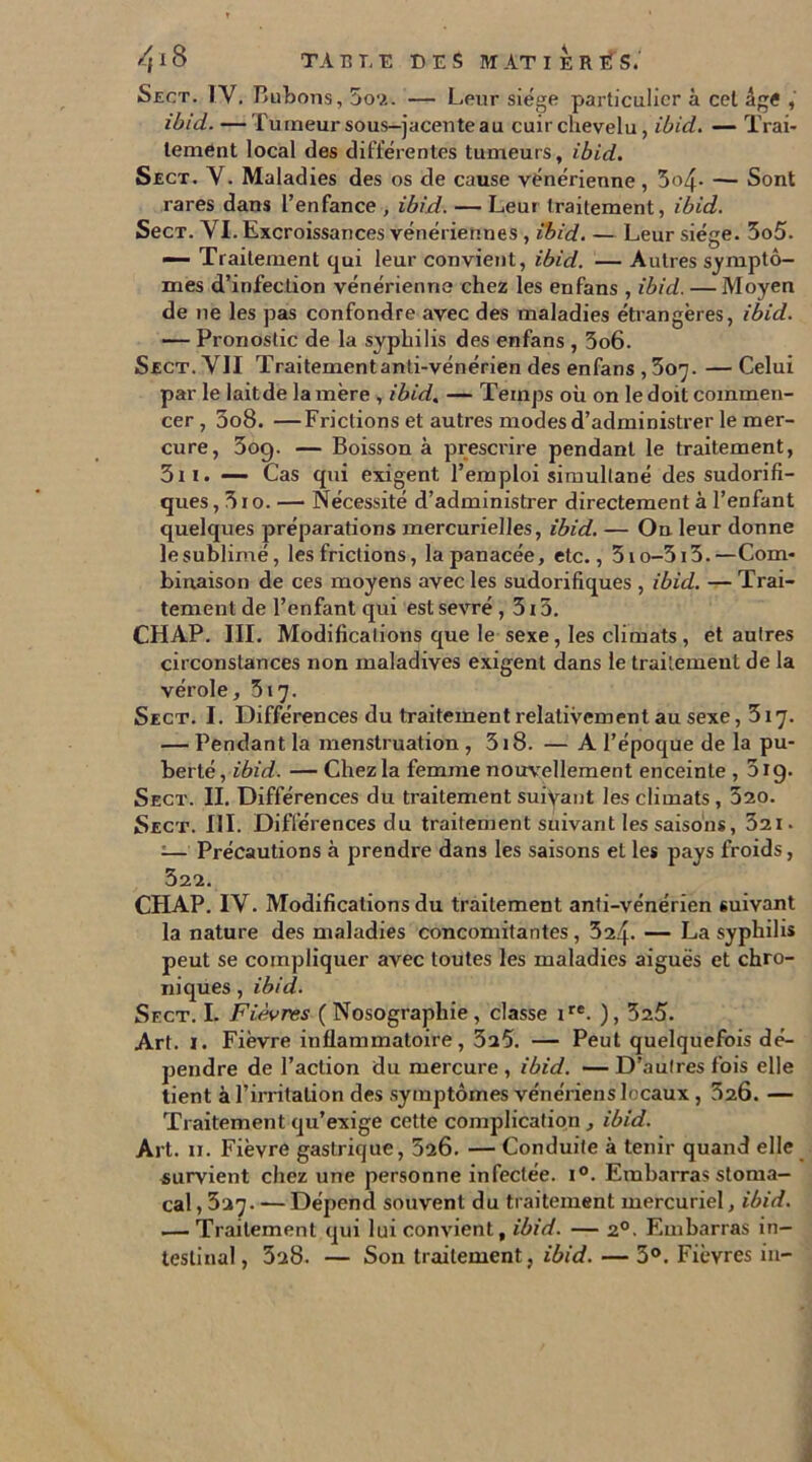 4lS TABT.E DES M AT 1ER T? S. Sect. IV. Bubons, 5o2. — Leur siège particulier à cet âge , ibid. — Tumeur sous-jacente au cuir chevelu, ibid. — Trai- tement local des différentes tumeurs, ibid. Sect. Y. Maladies des os de cause vénérienne, 5o4- — Sont rares dans l’enfance , ibid. — Leur traitement, ibid. SecT. YI. Excroissances vénériennes , ibid. — Leur siège. 3o5. — Traitement qui leur convient, ibid. — Autres symptô- mes d’infection vénérienne chez les enfans , ibid. — Moyen de 11e les pas confondre avec des maladies étrangères, ibid. — Pronostic de la syphilis des enfans , 3o6. Sect. YII Traitement anti-vénérien des enfans , 307. — Celui par le laitde la mère , ibid, — Temps où on le doit commen- cer , 3o8. —Frictions et autres modes d’administrer le mer- cure, 3og. — Boisson à prescrire pendant le traitement, 3i 1. — Cas qui exigent l’emploi simultané des sudorifi- ques , 31 o. — Nécessité d’administrer directement à l’enfant quelques préparations mercurielles, ibid. — On leur donne lesublimé, les frictions, la panacée, etc., 3io-5i5.—Com- binaison de ces moyens avec les sudorifiques , ibid. — Trai- tement de l’enfant qui est sevré , 515. CHAP. III. Modifications que le sexe, les climats, et autres circonstances non maladives exigent dans le traitement de la vérole, 517. Sect. I. Différences du traitement relativement au sexe ,317. — Pendant la menstruation , 318. — A l’époque de la pu- berté, ibid. — Chez la femme nouvellement enceinte , 5ig. Sect. II. Différences du traitement suivant les climats , 320. Sect. III. Différences du traitement suivant les saisons, 321. ;— Précautions à prendre dans les saisons et les pays froids, 322. CHAP. IY. Modifications du traitement anti-vénérien suivant la nature des maladies concomitantes , 324- — La syphilis peut se compliquer avec toutes les maladies aiguës et chro- niques , ibid. Sect. I. Fièvres (Nosographie, classe ire. ), 325. Art. 1. Fièvre inflammatoire, 3a5. — Peut quelquefois dé- pendre de l’action du mercure , ibid. — D’autres fois elle tient à l’irritation des symptômes vénériens locaux, 320. — Traitement qu’exige cette complication , ibid. Art. 11. Fièvre gastrique, 520. — Conduite à tenir quand elle survient chez une personne infectée. i°. Embarras stoma- cal , 327. — Dépend souvent du traitement mercuriel, ibid. — Traitement qui lui convient, ibid. — 20. Embarras in- testinal , 328. — Son traitement, ibid. — 3°. Fièvres in-