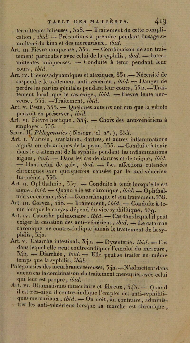 termittentes bilieuses , 3a8. — Traitement de cette compli- cation , ibid. — Précautions à prendre pendant l’usage si- multané du kina et des mercuriaux , ibid. Art. m Fièvre muqueuse , 53o. — Combinaison de son trai- tement particulier avec celui de la syphilis , ibid. — Inter- mittentes muqueuses. — Conduite à tenir pendant leur cours, ibid. Art. iv. Fièvresadynamiques et ataxiques, 351Nécessité de suspendre le traitement anti-vénérien , ibid. — Danger de perdre les parties génitales pendant leur cours , 53 2. —Trai- tement local que le cas exige, ibid. -—Fièvre lente ner- veuse, 553. —Traitement, ibid. Art. v. Peste , 535. — Quelques auteurs ont cru que la vérole pouvoit en préserver , ibid. Art. vi. Fièvre hectique , 354- — Choix des anti-vénériens à employer , 335. Sect. II. Plilegmasies (Nosogr. cl. 2e. ), 355. Art. i.'Variole, scarlatine, dartres, et autres inflammations aiguës ou chroniques de la peau, 355. —Conduite à tenir dans le traitement de la syphilis pendant les inflammations aigues , ibid. — Dans les cas de dartres et de teigne, ibid. — Dans celui de gale, ibid. — Les affections cutanées chroniques sont quelquefois causées par le mal vénérien lui-même , 556- Art. 11. Ophthalmie, 557. —Conduite à tenir lorsqu’elle est aiguë , ibid. — Quand elle est chronique, ibid Ophthal- mie vénérienne,ibid.—Gonorrhoïque et son traitement,558. Art. m. Coryza, 338. — Traitement, ibid. — Conduite à te- nir lorsque le coryza dépend du vice syphilitique, 559. Art. iv. Catarrhe pulmonaire , ibid. — Cas dans lequel il peut exiger la cessation des anti-vénériens, ibid. — Le catarrhe chronique ne contre-indique jamais le traitement de la sy- philis ,54o. Art. v. Catarrhe intestinal, 34i. —Dysenterie, ibid. — Cas dans lequel elle peut contre-indiquer l’emploi du mercure, 342. — Diarrhée , ibid. •— Elle peut se traiter en même temps que la syphilis, ibid. Plilegmasies des membranes séreuses, 542.—N’admettent dans aucun cas la combinaison du traitement mercuriel avec celui qui leur est propre , ibid. Art. vi. Rhumatismes musculaire et fibreux, 543. — Quand il est très—aigu il contre—indique l’emploi des anti-syphihli— ques mercuriaux , ibid. — On doit, au contraire, adminis- trer les anti-vénériens lorsque sa marche est chronique