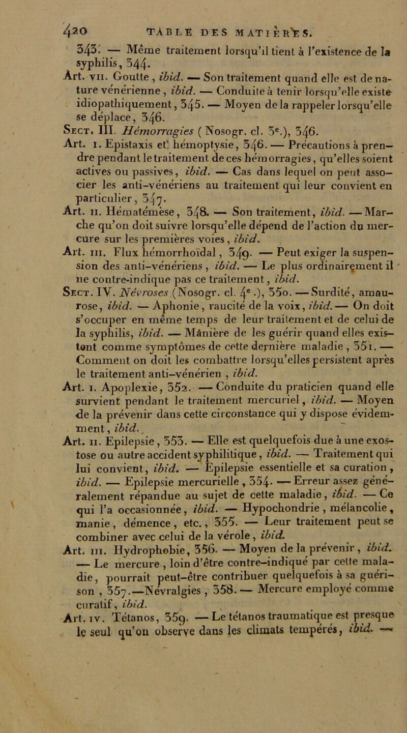 34^- — Même traitement lorsqu’il tient à l’existence de la syphilis, 344* Art. vu. Goutte , ibid. — Son traitement quand elle est de na- ture vénérienne , ibid. — Conduite à tenir lorsqu’elle existe idiopathiquement, 545. — Moyen delà rappeler lorsqu’elle se déplace, 546. Sect. III. Hémorragies ( Nosogr. cl. 5e.), 546. Art. i. Epistaxis et; hémoptysie, 546. — Précautions à pren- dre pendant le traitement de ces hémorragies, qu’elles soient actives ou passives, ibid. — Cas dans lequel on peut asso- cier les anti-vénériens au traitement qui leur convient en particulier, 347* Art. h. Hématémèse, 548. — Son traitement, ibid. —Mar- che qu’on doit suivre lorsqu’elle dépend de l’action du mer- cure sur les premières voies, ibid. Art. in. Flux hémorrhoïdal, 549- — Peut exiger la suspen- sion des anti-vénériens , ibid. — Le plus ordinairçment il ne contre-indique pas ce traitement, ibid. Sect. IV. Névroses (Nosogr. cl. 4e •), 35o. —Surdité, amau- rose, ibid. — Aphonie, raucité de la voix, ibid.— On doit s’occuper en même temps de leur traitement et de celui de la syphilis, ibid. — Mànière de les guérir quand elles exis- tant comme symptômes de cette dernière maladie , 551. — Comment on doit les combattre lorsqu’elles persistent après le traitement anti-vénérien , ibid. Art. i. Apoplexie, 552. — Conduite du praticien quand elle survient pendant le traitement mercuriel, ibid. — Moyen de la prévenir dans cette circonstance qui y dispose évidem- ment , ibid., Art. h. Épilepsie, 553. — Elle est quelquefois due à une exos- tose ou autre accident syphilitique, ibid. — Traitement qui lui convient, ibid. — Epilepsie essentielle et sa curation , ibid. — Epilepsie mercurielle , 354 Erreur assez géné- ralement répandue au sujet de cette maladie, ibid. — Ce qui l’a occasionnée, ibid. — Hypochondrie , mélancolie, manie , démence, etc., 555. — Leur traitement peut se combiner avec celui de la vérole , ibid. Art. iii. Hydrophobie, 356. — Moyen de la prévenir , ibid. — Le mercure , loin d’être contre-indique par celte mala- die, pourrait peut-être contribuer quelquefois à sa guéri- son , 357.—Névralgies , 558. — Mercure employé comme curatif, ibid. Art. iv. Tétanos, 359. —Le tétanos traumatique est presque le seul qu’ou observe dans les climats tempérés, ibid. -*»