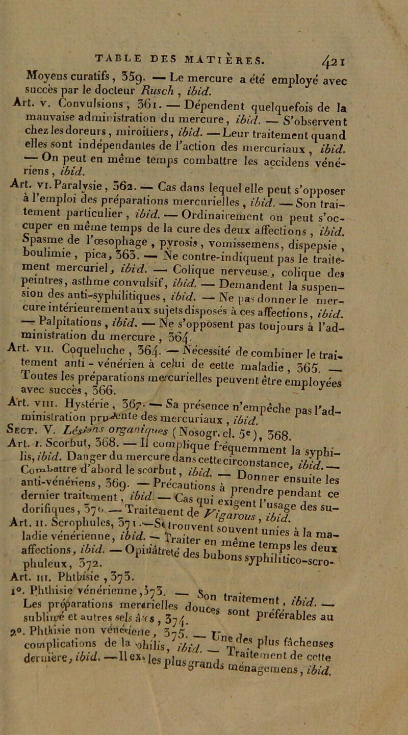 Moyeus curatifs , 35g. — Le mercure a été employé avec succès par le docleur Rusch , ibid. Art. v. Convulsions, 56i. — Dépendent quelquefois de la mauvaise administration du mercure, ibid. S’observent chez les doreurs, miroitiers, ibid. —Leur traitement quand elles sont indépendantes de l’action des mercuriaux , ibid. — On peut en même temps combattre les accidens’ véné- riens , ibid. Art. vi. Paralysie, 062. — Cas dans lequel elle peut s’opposer a 1 emploi des préparations mercurielles , ibid. —Son trai- tement particulier, ibid. — Ordinairement on peut s’oc- cuper en même temps de la cure des deux affections , ibid Spasme de l’œsophage , pyrosis , vomissemens, dispepsie , oulimie , pica, 565. — Ne contre-indiqueut pas le traite- ment mercuriel, ibid. — Colique nerveuse,, colique des peintres, asthme convulsif, ibid. — Demandent la suspen- sion des anti-syplnh tiques, ibid. — Ne pas donner le rner- cureinteneurementauxsujetsdisposés à ces affections, ibid. • Palpitations , ibid. — Ne s’opposent pas toujours à l’ad- ministration du mercure , 364- Art. vu. Coqueluche , 364- — Nécessité de combiner le trai, tement anti - vénérien à celui de cette maladie , 365 Toutes les préparations mercurielles peuvent être employées avec succès, 366. J Art. vin. Hystérie , 367- — Sa présence n’empêche nas l'ad- ministration pru<A''nte des mercuriaux , ibid. 1 Sect. V. Lés’'*™ organir/ues (Nosogr. c’i 5e \ tco Arv 'vSC,0'nU'’ 36t “  Cüm/'’>e «suemment 'ja svplli. lis, ibid. Danger du mercure dans cettecirconstanro //• j Combattre d’abord le scorbut ibid n 3 —' anti-vénériens, 369. — Précautions à hJÏ'61' ens1uite les dernier traitement, ibid. —.'Cas qui exigent l’us^^111 “ dorifiques, 57o.- Traitement deV,>S ib f d“ ^ Art. II. Scrophules, 5n 1.-St trouvent £ ’ • ladie vénérienne, ibid. - Traiter 1 souAvent u™es à la ma- affections, ibid. — Opiiiàtreté des bul>meme ^es ^eux phuleux, 372. 1 dCS bubons Whdiüco-scro- Art. in. Phthisie , 375. i°. Phthisie vénérienne ,573. « ... Les préparations raerarielles dourüc ^ Pmen,f ’ lbid. — snbliivé et autres sels ;î rs , 374. SOnl Preférables au 2°. Phthisie non véncdene, 575. rj , complications de la sohilis, ibid . P^us fâcheuses deruière, fÆûi. —H ex» jes ,]invrrr' , lraïtement de cette i Stands ménagemens, ibid.