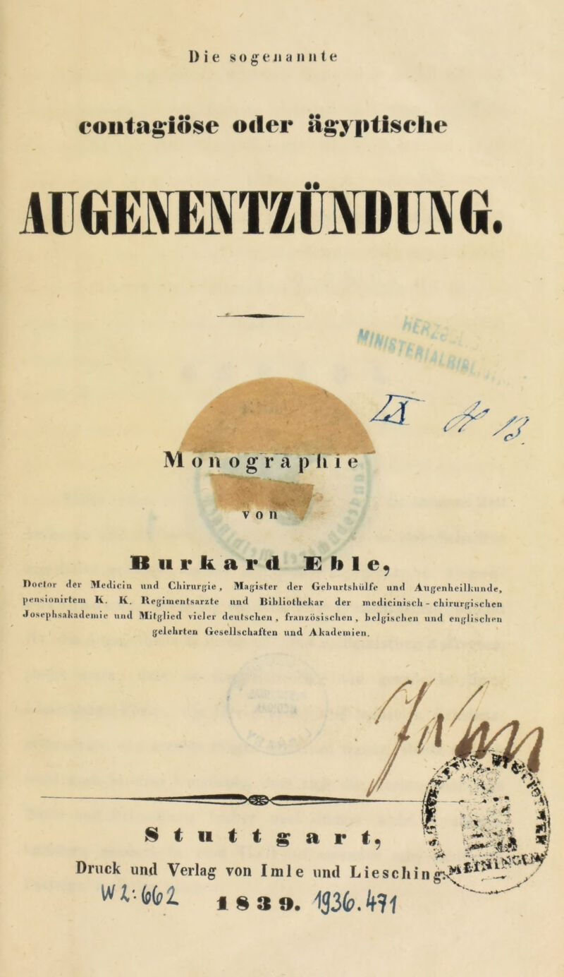 contngiose «der ägyptische AU GENMTZÜIVDUN G. M o n o g r ä p li i e v o n 4? II ii r k a r d E li 1 e. Dor-Ior der Medicin und Chirurgie, Magister der Geburtshiilfe und Augenheilkunde, pensionirtem K. K. Ilegimentsarzte und Iiihliothekar der medicinisch - chirurgischen Josephsakademie und Mitglied vieler deutschen, französischen, belgischen und englischen gelehrten Gesellschaften und Akademien. § t 11 t t a r t % - >>; % '■ X •< v i £■ Druck und Verlag von Imle und Liesch in