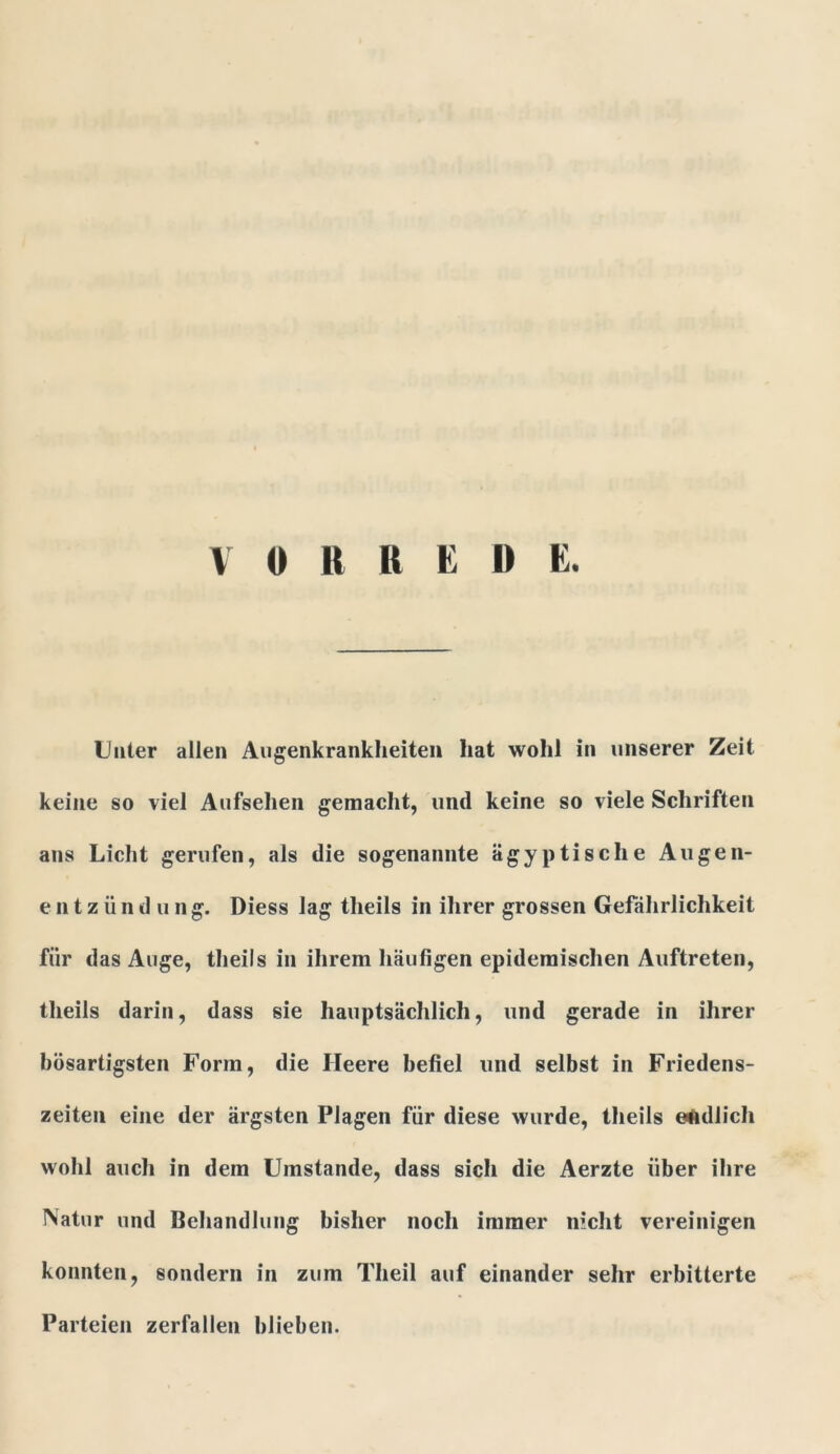 VORREDE. Unter allen Augenkrankheiten hat wohl in unserer Zeit keine so viel Aufsehen gemacht, und keine so viele Schriften ans Licht gerufen, als die sogenannte ägyptische Augen- e n t z ü n d u n g. Diess lag theils in ihrer grossen Gefährlichkeit für das Auge, theils in ihrem häufigen epidemischen Auftreten, theils darin, dass sie hauptsächlich, und gerade in ihrer bösartigsten Form, die Heere befiel und selbst in Friedens- zeiten eine der ärgsten Plagen für diese wurde, theils endlich wohl auch in dem Umstande, dass sich die Aerzte über ihre Natur und Behandlung bisher noch immer nicht vereinigen konnten, sondern in zum Theil auf einander sehr erbitterte Parteien zerfallen blieben.