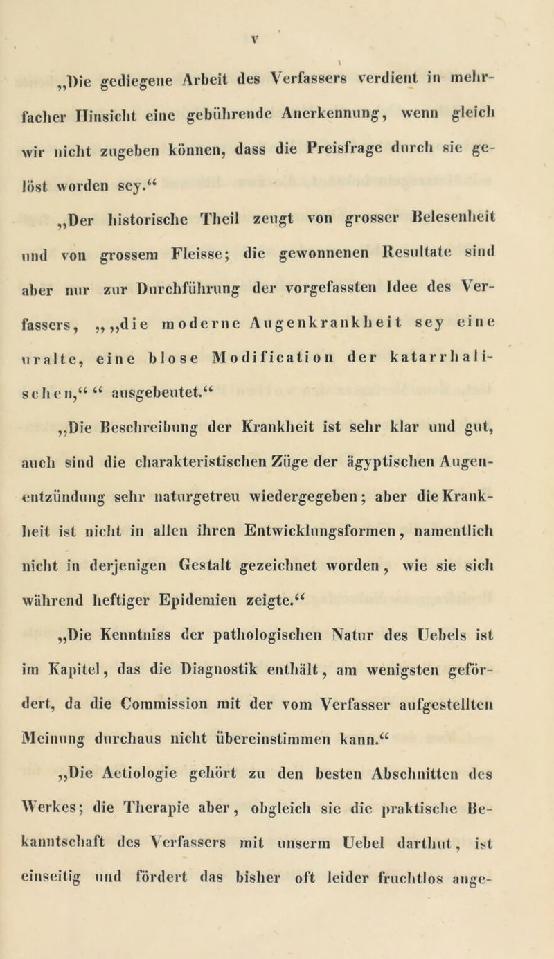 Die gediegene Arbeit des Verfassers verdient in mehr- facher Hinsicht eine gebührende Anerkennung, wenn gleich wir nicht zugeben können, dass die Preisfrage durch sie ge- löst worden sey.“ „Der historische Theil zeugt von grosser Belesenheit und von grossem Fleisse; die gewonnenen Resultate sind aber nur zur Durchführung der vorgefassten Idee des Ver- fassers, „„die moderne Augenkrankheit sey eine uralte, eine blose Modification der katarrhali- schen,““ ausgebeutet.“ „Die Beschreibung der Krankheit ist sehr klar und gut, auch sind die charakteristischen Züge der ägyptischen Augen- entziindung sehr naturgetreu wiedergegeben; aber die Krank- heit ist nicht in allen ihren Entwicklungsformen, namentlich nicht in derjenigen Gestalt gezeichnet worden , wie sie sich während heftiger Epidemien zeigte.“ „Die Kenntniss der pathologischen Natur des Uebels ist im Kapitel, das die Diagnostik enthält, am wenigsten geför- dert, da die Commission mit der vom Verfasser aufgestellten Meinung durchaus nicht übereinstimmen kann.“ „Die Aetiologie gehört zu den besten Abschnitten des Merkes; die Therapie aber, obgleich sie die praktische Ue- kanntschaft des Verfassers mit unserm Uebel darthut, ist einseitig und fördert das bisher oft leider fruchtlos ange-