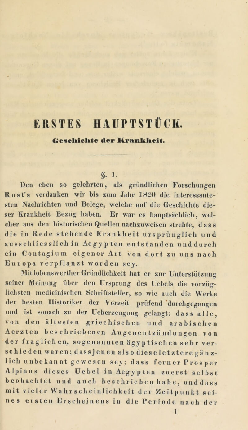 ERSTES HAUPTSTÜCK. Geseift teilte «ler 14i*ank lieft. §• 1. Den eben so gelehrten, als gründlichen Forschungen Rust’s verdanken wir bis zum Jahr 1820 die interessante- sten Nachrichten und Belege, welche auf die Geschichte die- ser Krankheit Bezug haben. Er war es hauptsächlich, wel- cher aus den historischen Quellen nachzuweisen strebte, dass die in Rede stehende Krankheit ursprünglich u n d ausschliesslich in Aegypten entstanden und durch ein Contagium eigener Art von dort zu uns nach Europa verpflanzt worden s e y. Mitlobenswerther Gründlichkeit hat er zur Unterstützung seiner Meinung über den Ursprung des Uebels die vorzüg- lichsten medicinischen Schriftsteller, so wie auch die Werke der besten Historiker der Vorzeit prüfend 'durchgegangen und ist sonach zu der Ueberzeugung gelangt: dass alle, von den ältesten griechischen und arabischen Aerzten beschriebenen Augenentzündungen von der fraglichen, sogenannten ägyptischen sehr ver- schieden waren;dassjenen a 1 s o d i e s e 1 e t z t e r e gänz- lich u nb e kan nt g ew e s cn sey; dass ferner Prosper Alpinus dieses Uebel in Aegypten zuerst selbst beobachtet und auch beschrieben habe, unddass mit vieler Wahrschein 1 ichkeit der Zeitpunkt sei- nes ersten Erscheinens in die Periode nach der