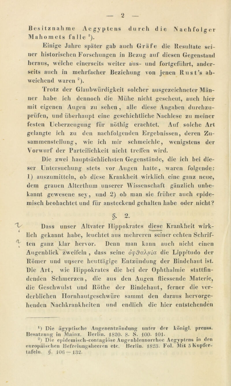 Besitznahme Aegyptens durch die Nachfolger Mahomets l’a Ile *). Einige Jahre später gab auch Gräfe die Resultate sei- ner historischen Forschungen in Bezug auf diesen Gegenstand heraus, welche einerseits weiter aus- und lortgefiihrt, ander- seits auch in mehrfacher Beziehung von jenen Rust ’s ab- weichend waren 2). Trotz der Glaubwürdigkeit solcher ausgezeichneter Män- ner habe ich dennoch die Mühe nicht gescheut, auch hier mit eigenen Augen zu sehen, alle diese Angaben durchzu- prüfen, und überhaupt eine geschichtliche Nachlese zu meiner festen Ueberzeugung für nöthig erachtet. Auf solche Art gelangte ich zu den nachfolgenden Ergebnissen, deren Zu- sammenstellung, wie ich mir schmeichle, wenigstens der Vorwurf der Parteilichkeit nicht treffen wird. Die zwei hauptsächlichsten Gegenstände, die ich bei die- ser Untersuchung stets vor Augen hatte, waren folgende: 1) auszumitteln, ob diese Krankheit wirklich eine ganz neue, dem grauen Alterthum unserer Wissenschaft gänzlich unbe- kannt gewesene sey, und 2) ob man sie früher auch epide- misch beobachtet und für ansteckend gehalten habe oder nicht? §• 2. Dass unser Altvater Ilippokrates diese Krankheit wirk- lich gekannt habe, leuchtet aus mehreren seiner echten Schrif- ten ganz klar hervor. Denn man kann auch nicht einen Augenblick zweifeln , dass seine ocpd-a'kf.iLa die Lippitudo der Römer und uijsere lieuttägige Entzündung der Bindehaut ist. Die Art, wie Ilippokrates die bei der Ophthalmie stattfin- denden Schmerzen, die aus den Augen fliessende Materie, die Geschwulst und Röthe der Bindehaut, ferner die ver- derblichen Ilornhautgeschwüre sammt den daraus hervorge- henden Nachkrankheiten und endlich die liier entstehenden *) Die ägyptische Augenentziindung unter der königl. preuss, Besatzung in Mainz. Berlin. 1S20. 8. S. 100. 101. 2) Die epidemisch-contagiöse Augenhlennorrhoe Aegyptens in den europäischen Befreiungsheeren etc. Berlin. 1823. Fol. Mit 5 Kupfer- tafeln. $. 106 — 132.