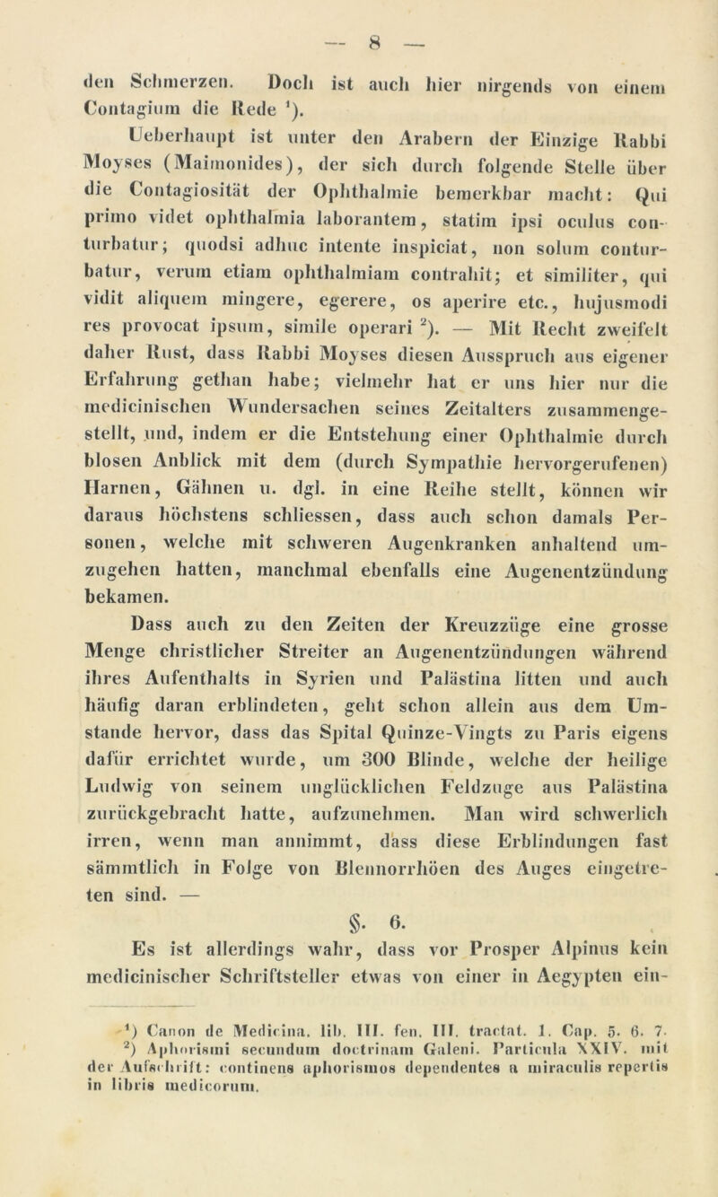 den Schmerzen. Docli ist aucli liier nirgends von einem Contagium die Rede '). Ueberhaupt ist unter den Arabern der Einzige Rabbi Moyses (Maimonides), der sich durch folgende Stelle über die Contagiosität der Ophthalmie bemerkbar macht: Qui primo videt Ophthalmia laborantera, statim ipsi oculus con- turbatur; quodsi adhuc intente inspiciat, non solum contur- batur, verum etiam ophthalmiam contrahit; et similiter, qui vidit aliquem mingere, egerere, os aperire etc., hujusmodi res provocat ipsum, simile operari 1 2). — Mit Recht zweifelt daher Rust, dass Rabbi Moyses diesen Ausspruch aus eigener Erfahrung gethan habe; vielmehr hat er uns hier nur die medicinischen Wundersachen seines Zeitalters zusammenge- stellt, und, indem er die Entstehung einer Ophthalmie durch blosen Anblick mit dem (durch Sympathie hervorgerufenen) Harnen, Gähnen u. dgl. in eine Reihe stellt, können wir daraus höchstens schliessen, dass auch schon damals Per- sonen, welche mit schweren Augenkranken anhaltend um- zugehen hatten, manchmal ebenfalls eine Augenentzündung bekamen. Dass auch zu den Zeiten der Kreuzziige eine grosse Menge christlicher Streiter an Augenentzündungen während ih res Aufenthalts in Syrien und Palästina litten lind auch häufig daran erblindeten, geht schon allein aus dem Um- stande hervor, dass das Spital Quinze-Vingts zu Paris eigens dafür errichtet wurde, um 300 Rlinde, welche der heilige Ludwig von seinem unglücklichen Feldzuge aus Palästina zurückgebracht hatte, aufzunehmen. Man wird schwerlich irren, wenn man annimmt, dass diese Erblindungen fast sämmtlich in Folge von Blennorrhöen des Auges eingetre- ten sind. — §• 6- Es ist allerdings wahr, dass vor Prosper Alpinus kein medicinischer Schriftsteller etwas von einer in Aegypten ein- 1) Canon de Medicina. lib, UI. feil. III. tractat. 1. Cap. 5. 6. 7- 2) Aphorisini secundum doctrinam Galeni. Particula XXIV. mit der Aufschrift: eontinens aphorisinos dependentes a uiiraculis repertis in libris inedicorum.