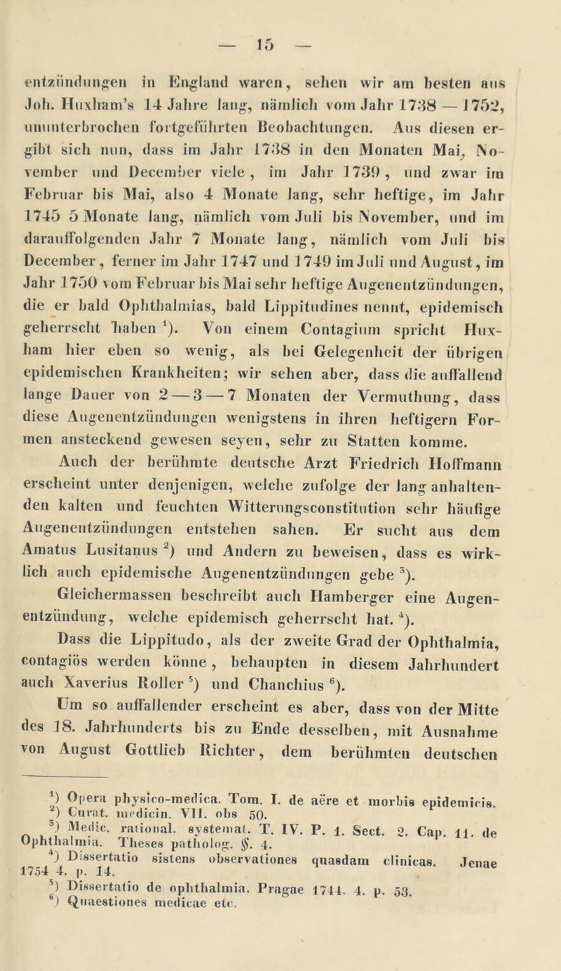 entziindungen in England waren, sehen wir am besten ans .1 oli. Huxlram’s 14 Jahre Jang, nämlich vom Jahr 1748—1752, ununterbrochen fortgeführten Beobachtungen. Aus diesen er- gibt sich nun, dass im Jahr 1748 in den Monaten Mai,, No- veinber und December viele, im Jahr 1739, und zwar im Februar bis Mai, also 4 Monate lang, sehr heftige, im Jahr 1745 5 Monate lang, nämlich vom Juli bis November, und im darauffolgenden Jahr 7 Monate lang, nämlich vom Juli bis December, ferner im Jahr 1747 und 1749 im Juli und August, im Jahr 1750 vom Februar bis Mai sehr heftige Augenentzündungen, die er bald Ophthalmias, bald Lippitudines nennt, epidemisch geherrscht haben *). Von einem Contagium spricht llux- ham hier eben so wenig, als bei Gelegenheit der übrigen epidemischen Krankheiten; wir sehen aber, dass die auffallend lange Dauer von 2 — 3 — 7 Monaten der Vermuthung, dass diese Augenentzündungen wenigstens in ihren heftigem For- men ansteckend gewesen seyen, sehr zu Statten komme. Auch der berühmte deutsche Arzt Friedrich Hoffmann erscheint unter denjenigen, welche zufolge der lang anhalten- den kalten und feuchten Witterungsconstitution sehr häufige Augenentzündungen entstehen sahen. Er sucht aus dem Amatus Lusitanus 2) und Andern zu beweisen, dass es wirk- lich auch epidemische Augenentziindungen gebe 3). Gleichermassen beschreibt auch Hamberger eine Augen- entzündung, welche epidemisch geherrscht hat. 4). Dass die Lippitudo, als der zweite Grad der Ophthalmia, contagiös werden könne , behaupten in diesem Jahrhundert auch Xaverius Roller 5) und Chanchius 6). Um so auffallender erscheint es aber, dass von der Mitte des 18. Jahrhunderts bis zu Ende desselben, mit Ausnahme von August Gottlieb Richter, dem berühmten deutschen *) Opera physico-medica. Tom. I. de aere et morbis epidemiris. 0 Curat, luedicin. VII. obs 50. 5) Medic. rational, systemat. T. IV. P. l. Sect. 2. Cap. a. de Ophthalmia. Theses patholog. §. 4. ) Dissertatio sistens observationes quasdam dinicas. Jenae 1754 4. p. 14. 5) Dissertatio de Ophthalmia. Pragae 1744. 4. p. 53, 6) Quaestiones medicae ein.