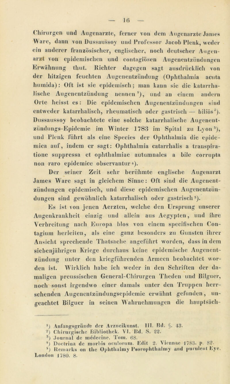 1<) Chirurgen und Augenärzte, ferner von dem Augenärzte James Ware, dann von Dussaussoy und Professor Jacob PJenk, weder ein anderer französischer, englischer, noch deutscher Augen- arzt von epidemischen und contagiösen Augenentziindungen Erwähnung tliut. Dichter dagegen sagt ausdrücklich von der hitzigen feuchten Augenentzündung (Ophthalmia acuta humida): Oft ist sie epidemisch; man kann sie die katarrha- lische Augenentzündung nennen1), und an einem andern Orte heisst es: Die epidemischen Augenentzündungen sind entweder katarrhalisch, rheumatisch oder gastrisch — biliös2). Dussaussoy beobachtete eine solche katarrhalische Augenent- zündungs-Epidemie im Winter 1783 im Spital zu Lyon5), und Plenk führt als eine Species der Ophthalmia die epide- mica auf, indem er sagt: Ophthalmia catarrhalis a transpira- tione suppressa et ophthalmiae autumnales a bile corrupta non raro epidemice observantur4). Der seiner Zeit sehr berühmte englische Augenarzt James Ware sagt in gleichem Sinne: Oft sind die Augenent- zündungen epidemisch, und diese epidemischen Augenentzün- dungen sind gewöhnlich katarrhalisch oder gastrisch5). Es ist von jenen Aerzten, welche den Ursprung unserer Augenkrankheit einzig und allein aus Aegypten, und ihre Verbreitung nach Europa blos von einem specifischen Con- tagium herleiten, als eine ganz besonders zu Gunsten ihrer Ansicht sprechende Thatsache angeführt worden, dass in dem siebenjährigen Kriege durchaus keine epidemische Augenent- zündung unter den kriegführenden Armeen beobachtet wor- den ist. Wirklich habe ich weder in den Schriften der da- maligen preussischen General-Chirurgen Theden und Bilguer, noch sonst irgendwo einer damals unter den Truppen herr- sehenden Augenentzündungsepidemie erwähnt gefunden, un- geachtet Bilguer in seinen Wahrnehmungen die hauptsäch- 4) Anfangsgriindr der Arzneikunst. IN. Bd. §. 43. -) Chirurgische Bibliothek. VI. Kd. S. 22. 5) Journal de medecine. Tom. (38. 4) Doctrina de morbis oeulorun). Edit 2. Viennae 1783- 82. s) Keiuarks on the 0|)hthaliuy Psorophthalmy and purulent Eye. London 1780. 8-