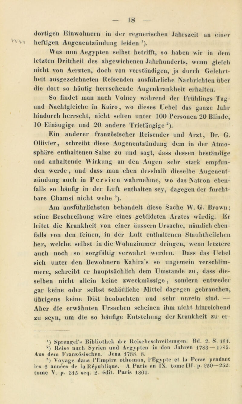 dortigen Einwohnern in der regnerischen Jahrszeit an einer heftigen Augenentzündung leiden1). Was nun Aegypten selbst betrifft, so haben wir in dem letzten Drittheil des abgewichenen Jahrhunderts, wenn gleich nicht von Aerzten, doch von verständigen, ja durch Gelehrt- heit ausgezeichneten Reisenden ausführliche Nachrichten über die dort so häufig herrschende Augenkrankheit erhalten. So findet man nach Volney während der Friihlings-Tag- und Nachtgleiche in Kairo, wo dieses Uebel das ganze Jahr hindurch herrscht, nicht selten unter 100 Personen 20 Blinde, 10 Einäugige und 20 andere Triefäugige 2). Ein anderer französischer Reisender und Arzt, Dr. G. Ollivier, schreibt diese Augenentzündung dem in der Atmo- sphäre enthaltenen Salze zu und sagt, dass dessen beständige und anhaltende Wirkung an den Augen sehr stark empfun- den werde , und dass man eben desshaib dieselbe Augenent- zündung auch in Persien wahrnehme, wo das Natron eben- falls so häufig in der Luft enthalten sey, dagegen der furcht- bare Chamsi nicht wehe 5). Am ausführlichsten behandelt diese Sache W. G. Brown; seine Beschreibung wäre eines gebildeten Arztes würdig. Er leitet die Krankheit von einer äussern Ursache, nämlich eben- falls von den feinen, in der Luft enthaltenen Staubtheilchen her, welche selbst in die Wohnzimmer dringen, wenn letztere auch noch so sorgfältig verwahrt werden. Dass das Uebel sich unter den Bewohnern Kahira’s so ungemein verschlim- mere, schreibt er hauptsächlich dem Umstande zu, dass die- selben nicht allein keine zweckmässige, sondern entweder gar keine oder selbst schädliche Mittel dagegen gebrauchen, übrigens keine Diät beobachten und sehr unrein sind. — Aber die erwähnten Ursachen scheinen ihm nicht hinreichend zu seyn, um die so häufige Entstehung der Krankheit zu er- ’) Sprengel’s Bibliothek der Reisebeschveibungen. Bd. 2. S. 46t. a) Reise nach Syrien und Aegypten in den Jahren 1783 —1785- Aus dein Französischen. Jena 1788* 8. 5) Voyage dans BEmpire othoman, l’Egypte et la Perse pendant les 6 annees de la R4publique. A Paris en IX. toinelll. p. 250—252- tome V. p. 315 seq. 2. edil. Paris 1804-