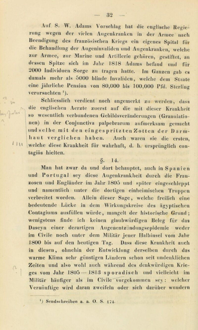 <r\ i Ul \ Aul 8. W. Adams Vorschlag hat die englische Regie- nnig wegen der vielen Augenkranken in der Armee nach Beendigung des französischen Kriegs ein eigenes Spital für die Behandlung der Augeninvaliden und Augenkranken, welche zur Armee, zur Marine und Artillerie gehören, gestiftet, an dessen Spitze sich im Jahr 1818 Adams befand und für 2000 Individuen Sorge zu tragen hatte. Im Ganzen gab cs damals mehr als 5000 blinde Invaliden, welche dem Staate eine jährliche Pension von 80,000 bis 100,000 Pfd. Sterling verursachten *). Schliesslich verdient noch angemerkt zu werden, dass die englischen Aerzte zuerst auf die mit dieser Krankheit so wesentlich verbundenen Gebildsveränderungen (Granulatio- nen) in der Conjunctiva palpebrarum aufmerksam gemacht undselbe mit de n einges pritz teil Zotten der Darm- haut verglichen haben. Auch waren sie die ersten, welche diese Krankheit für wahrhaft, d. h. ursprünglich con- tagiös hielten. §. 14. Man hat zwar da und dort behauptet, auch in Spanien und Portugal sey diese Augenkrankheit durch die Fran- zosen und Engländer im Jahr 1805 und später eingeschleppt und namentlich unter die dortigen einheimischen Truppen verbreitet worden. Allein dieser Sage, welche freilich eine bedeutende Lücke in dem Wirkungskreise des ägyptischen Contagiums ausfiillen würde, mangelt der historische Grund; wenigstens finde ich keinen glaubwürdigen Beleg für das Daseyn einer derartigen Aiigenentzündungsepidemie weder im Civiie noch unter dem Militär jener Halbinsel vom Jahr 1800 bis auf den heutigen Tag. Dass diese Krankheit auch in diesen, ohnehin der Entwicklung derselben durch das warme Klima sehr günstigen Ländern schon seit undenklichen Zeiten und also wohl auch während des denkwürdigen Krie- ges vom Jahr 1805—1813 sporadisch und vielleicht im Militär häufiger als im Civiie vorgekommen sey: welcher Vernünftige wird daran zweifeln oder sich darüber wundern *) Sendschreiben a. a. O. S. 174.