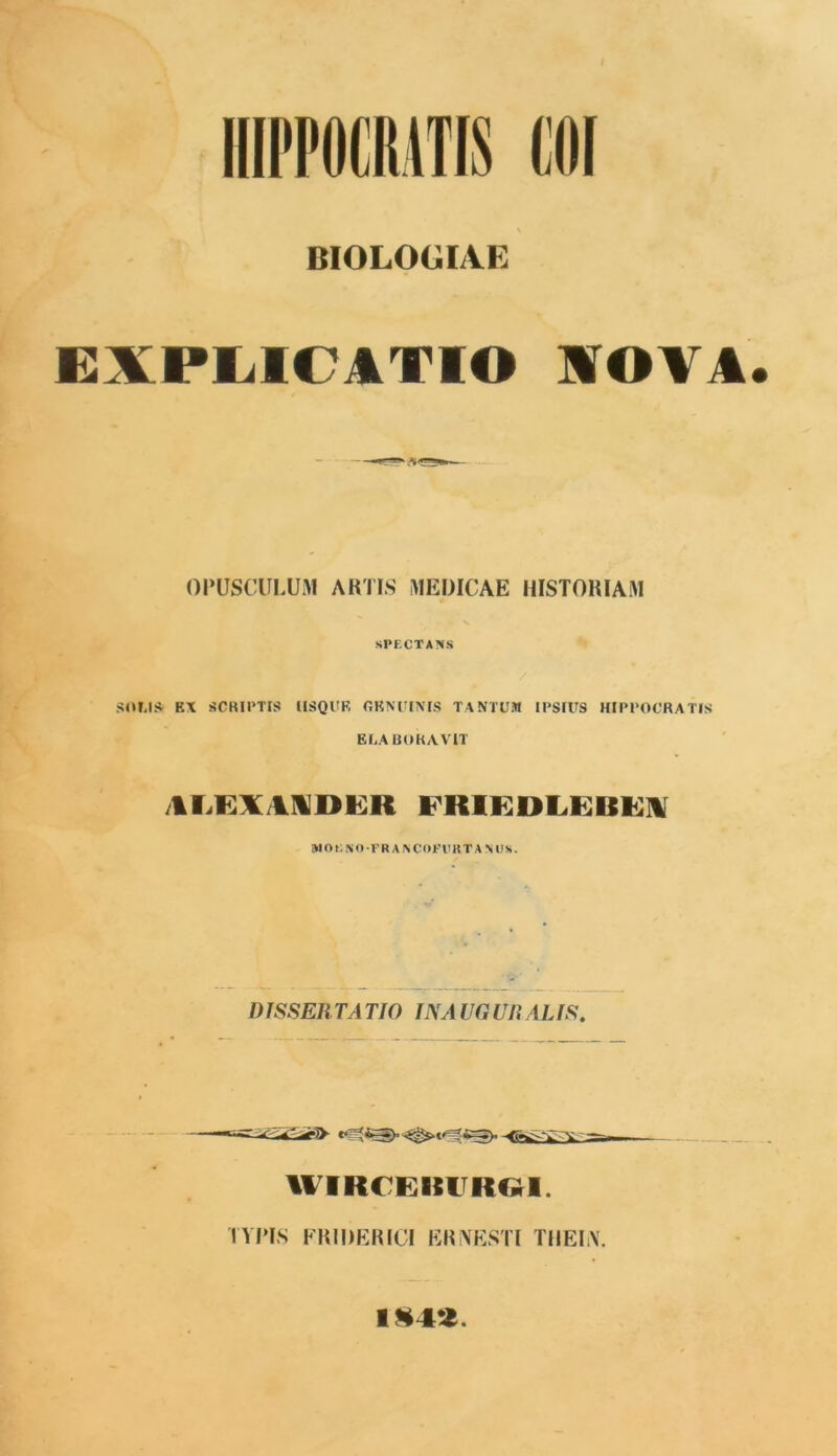 IIIPFOCIIITIS COI BIOLOGIAE EXPLICATIO IO¥A OPUSCULUM ARTIS MEDICAE HISTORIAM SPECTANS SOMS EX SCRIPTIS USQUE GENUINIS TANTUM IPSIUS HIPPOCRATIS ELABORAVIT /1LEX/IIDER IRIEDLEBEH WOKSO -FR A NCOFFKTANUS. DISSER TA TIO IN A UG UR AL IS. HVRCEKURGI. TYPIS FRIDERICI ERNESTI TIIEIiY. 1§42.