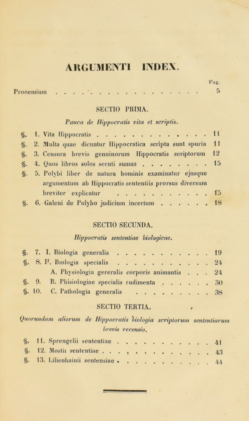 ARGUMENTI INDEX. UaR. Prooemium 5 SECTIO PRIMA. Pauca clc Hippocratis vita et scriptis. §. 1. Vita Hippocratis 11 §. 2. Multa quae dicuntur Hippocratica scripta sunt spuria 11 §. 3. Censura brevis genuinorum Hippocratis scriptorum 12 §. 4. Quos libros solos secuti sumus 15 §. 5. Polybi liber de natura hominis examinatur ejusque argumentum ab Hippocratis sententiis prorsus diversum breviter explicatur 15 §. 6. Galeni de Polybo judicium incertum 18 SECTIO SECUNDA. Hippocratis sententiae biologicae. §. 7. I. Biologia generalis 19 §. 8. Ir. Biologia specialis 24 A. Physiologia gereralis corporis animantis ... 24 §. 9. B. Phisiologiae specialis rudimenta 30 §. 10. C. Pathologia generalis 38 SECTIO TERTIA. Quorundam aliorum de Hippocratis biologia scriptorum sententiarum brevis recensio. §. 11. Sprengelii sententiae 41 §. 12. Mostii sententiae . . . 43 §. 13. Lilienhainii sentensiae 44