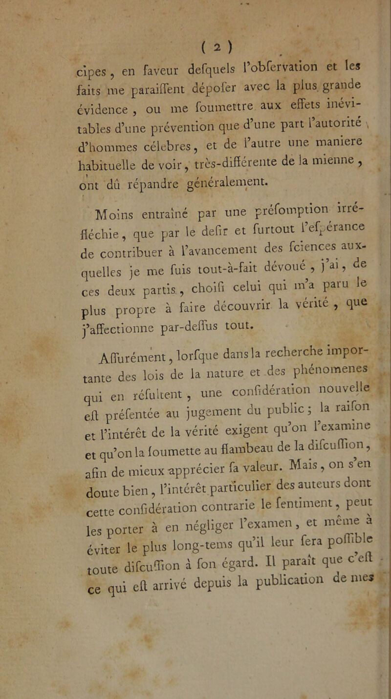 cipes, en faveur defquels l’obfervation et les faits me parafent dépofer avec la plus grande évidence , ou me foumettre aux effets inévi- tables d’une prévention que d une part 1 autorité , d’hommes célébrés, et de l’autre une maniéré habituelle de voir, très-différente de la mienne , ont dû répandre généralement. Moins entraîné par une préemption irré- fléchie, que par le defir et furtout l’ef^erance de contribuer à l’avancement des fciences aux- quelles je me fuis tout-à-fait dévoué , j’ai, de ces deux partis., choifi celui qui m’a paru le plus propre à faire découvrir la vérité , que j’affectionne par-deflus tout. Affurément, lorfque dans la recherche impor- tante des lois de la nature et des phénomènes qui en réfultent , une confidération nouvelle efl préfentée au jugement du public; la raifon et l’intérêt de la vérité exigent qu’on l’examine et qu’on la loumette au flambeau de la difcuffion, afin de mieux apprécier fa valeur. Mais , on s’en doute bien , l’intérêt particulier des auteurs dont cette confidération contrarie le fentiment, peut les porter à en négliger l’examen et même a éviter le plus long-tems qu’il leur fera pol r e toute difcuffion à fon égard. Il paraît que cel • ce qui eft arrivé depuis la publication de mes