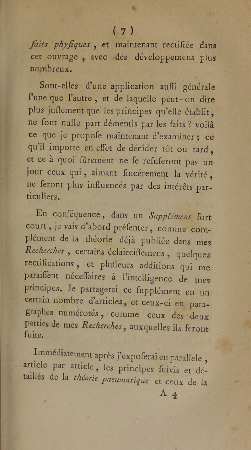 faits phyfiques , et maintenant rectifiée dans cet ouvrage , avec des déveioppemens plus nombreux. Sont-elles d’une application aufîi générale i une que l’autre, et de laquelle peut-on dire plus juftement que les principes qu’elle établit, ne font nulle part démentis par les faits ? voilà ce que je propofe maintenant d’examiner ; ce qu’il importe en effet de décider tôt ou tard , et ce à quoi fûrement ne fe refuferont pas un joui ceux qui, aimant fincerement la vérité , ne feront plus influencés par des intérêts par- ticuliers. ■ i En conféquence, dans un Supplément: fort couit, je vais d abord préfenter, comme com- plément de la théorie déjà publiée dans mes Recherches , certains éclairciffemens , quelques rectifications , et plufieurs additions qui me paraiffent néceffaires à l’intelligence de mes principes. Je partagerai ce fupplément en un certain nombre d’articles, et ceux-ci en para- graphes numérotés, comme ceux des deux parties de mes Recherches, auxquelles ils feront fuite. Immédiatement après j’expoferai en parallèle , artide par article, les principes fuivis et dé- tailles de la théorie pneumatique et ceux de la 3