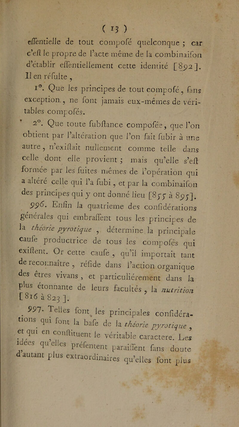 e/TentieJIe de tout compofé quelconque ; car c’efl le propre de l’acte même de la combinaifon d’établir effentiellement cette identité [85)2]. Il en ré fui te , i°. Que les principes de tout compofé, fans exception., ne font jamais eux-mêmes de véri- tables compofés. z°. Que toute fubflance compofée, que l’on obtient par 1 altération que l’on fait fubir à une autre, n’exillait nullement comme telle dans celle dont elle provient ; mais qu’elle s’efi formée par les fuites mêmes de l’opération qui a ai tété celle qui 1 a fubi , et par la combinaifon des principes qui y ont donné lieu [Spy à 8pj], P9<5. Enfin la quatrième des confédérations généiales qui embraffent tous les principes de la theone pyrotique , détermine la principale caufe productrice de tous les compofés qui exifient. Or cette caufe , qu’il importait tant de reconnaître , réfide dans l’action organique des êtres vivans , et particuliérement dans la plus étonnante de leurs facultés , la nutrition [816 à 823 ]. . ^elies fontjes principales confédéra- tions qui font la bafe de la théorie pyrotique et qut en conftituent le véritable caractère. Les idées quelles préfement parailTem fans doute autant plus extraordinaires qu’elles font plus