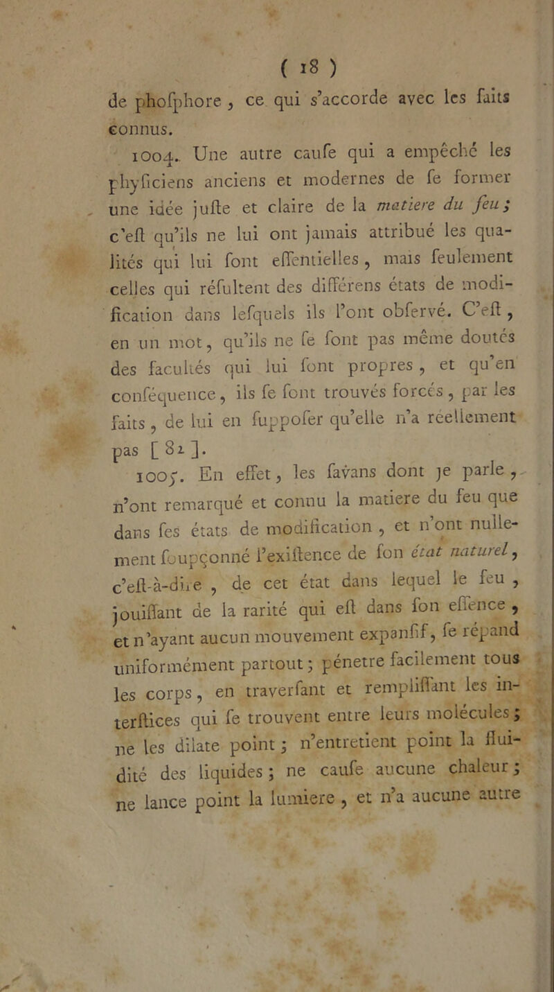 de phofphore , ce qui s’accorde avec les faits connus. 1004.. Une autre caufe qui a empêché les phyficiens anciens et modernes de fe former une idée jufie et claire de la matière du feu; c'efl qu’ils ne lui ont jamais attribue les qua- lités qui lui font effentielles , mais feulement celles qui réfultent des différens états de modi- fication dans lefquels ils l’ont obfervé. C eh , en un mot, qu ils ne ie font pas meme doutés des facultés qui lui font propres , et qu en conféquence, ils fe font trouvés forcés , par les faits, de lui en fuppofer qu’elle n’a réellement pas [ 3i ]. 100p. E11 effet, les favans dont je parle, n’ont remarqué et connu la matière du feu que dans fes états de modification , et n ont nulle- ment foupçonné i’exiitence de fon état naturel, c’eft-à-dire , de cet état dans lequel le feu , jouiffant de la rarité qui efl dans fon effence , et n’ayant aucun mouvement expanfif, le répand uniformément partout; pénétré facilement tous les corps, en traverfant et remplifiant les in- terfaces qui fe trouvent entre leurs molécules lie les dilate point ; n’entretient point la flui- dité des liquides; ne caufe aucune chaleur; ne lance point la lumière , et n’a aucune autre v# ?