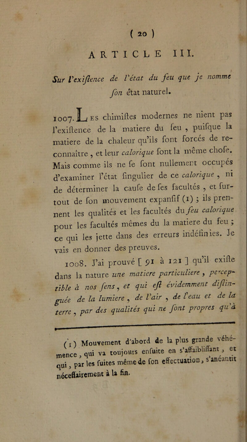 article III. Sur l'exiftence de l'état du feu que je nomme, fon état naturel. 1007. L es chimiftes modernes ne nient pas l’exiftence de la matière du leu , puifque la matière de la chaleur qu’ils font forcés de re- connaître , et leur calorique font la même chofe. Mais comme ils ne fe font nullement occupés d’examiner l’état fingulier de ce calorique , ni de déterminer la caufe de fes facultés , et fur- tout de fon mouvement expanfif (1) ; ils pren- nent les qualités et les facultés du feu calorique pour les facultés mêmes du la matière du feu , ce qui les jette dans des erreurs indéfinies. Je vais en donner des preuves. 1008. J’ai prouvé [pi à 121 ] quil exifte dans la nature une matière particulière , percep- tible à nos fens, et qui efi évidemment diftin- guée de la lumière , de l'air , de l eau et de la terre , par des qualités qui ne font propres qu'à (\) Mouvement d'abord de la plus grande véhé- mence .qui va toujours enfuite en s’affaibliffant. et qui, par les fuites même de fon effectuation, s anéantit néceflairement à ta fin.