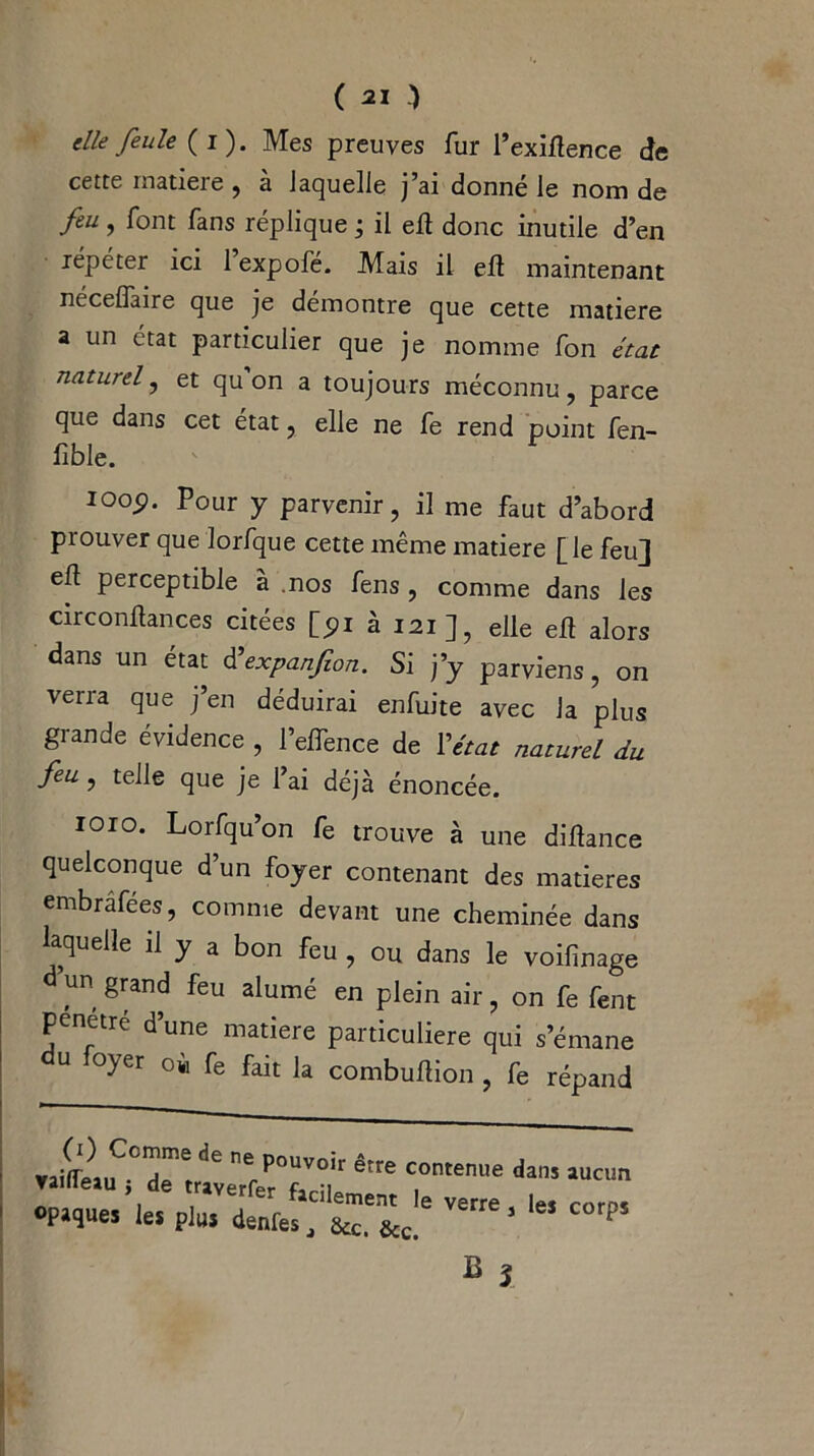 die feule (i). Mes preuves fur l’exiftence de cette matière , à laquelle j’ai donné le nom de feu, font fans réplique ; il eft donc inutile d’en répéter ici 1 expofé. Mais il eft maintenant nécelfaire que je démontre que cette matière a un état particulier que je nomme fon état naturel, et qu on a toujours méconnu, parce que dans cet état, elle ne fe rend point fen- fible. ioop. Pour y parvenir, il me faut d’abord prouver que Jorfque cette même matière [ le feu] eft perceptible à .nos fens , comme dans les circonftances citées [pi à 121], elle eft alors dans un état d'expanfion. Si j’y parviens, on verra que j’en déduirai enfuite avec la plus grande évidence , l’elfence de l'état naturel du feu, telle que je l’ai déjà énoncée. 1010. Lorfqu’on fe trouve à une diftance quelconque d’un foyer contenant des matières embrâfées, comme devant une cheminée dans laquelle il y a bon feu , ou dans le voifinage d un grand feu alumé en plein air, on fe fent Pénétré d’une matière particulière qui s’émane u loyer o« fe fait la combuftion , fe répand ■ rJ<ïLcî7«,Z27c7êm c~ dan5 luc,m ! °PJIÎU« plu» déniés, &c'&c.e ^ C°rp5