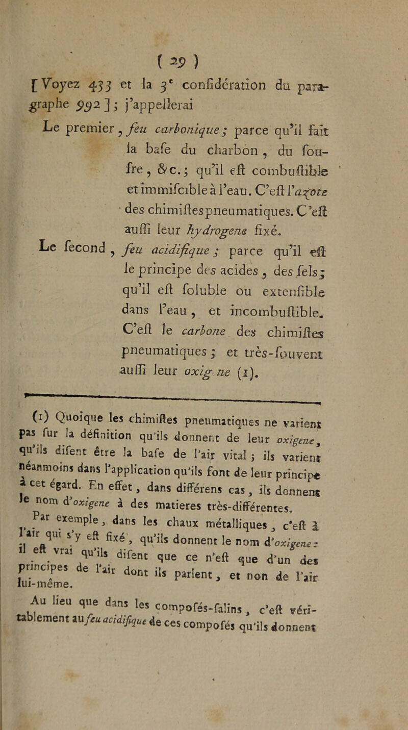 ( ) [Voyez 433 et la 3e confidération du para- graphe 5)52 ] 3 j’appellerai Le premier ? carbonique ; parce qu’il fait la bafe du charbon , du fou- fre, &c.; qu’il eh: combuhible etimmifcibleà l’eau. C’ehl’azote des chimihespneumatiques. C’eh aufîi leur hydrogéné fixé. Le fécond , feu acidifique ; parce qu’il eh le principe des acides ? des felsj qu’il eh foluble ou extenfible dans l’eau , et incombuhible. C’eh le carbone des chimihes pneumatiques 3 et tres-hauvent auhi leur oxigne (ij. (1) Quoique les chimiftes pneumatiques ne varient pas fur la définition qu'ils donnent de leur exigent, qu'ils difent être la bafe de l'air vital ; ils varient néanmoins dans l'application qu'ils font de leur principe a cet égard. En effet, dans différens cas, ils donnent Je nom ài exigent à des matières très-différentes. Par exemple, dans les chaux métalliques a c'eft à air qui s y eft fixé, qu’ils donnent le nom d’oxigene: ■m' 7'Ü*. dif=‘ « n'eft que d'un de» principes e 1 air dont ils parlent, et non de l’air lui-même. Au lieu que dans les compofés-fa’ms, c'eft véri- tablement aufiuaeUiflul de ces compofé, qu’ils donner.,