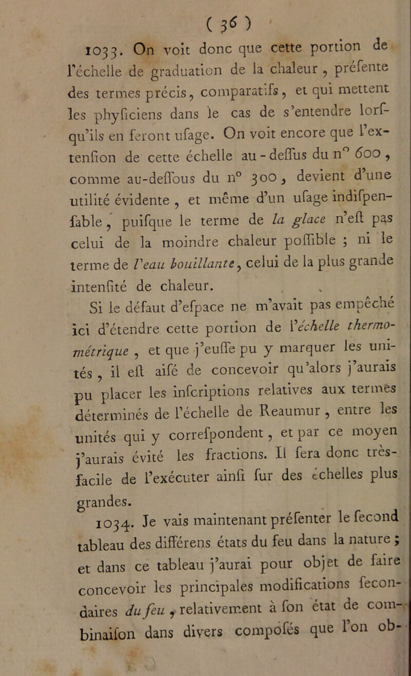 de ( 3 « ) 1033. On voit donc que cette portion l’échelle de graduation de la chaleur , préfente des termes précis, comparatifs, et qui mettent les phyficiens dans le cas de s entendre lorf- qu’ils en feront ufage. On voit encore que l ex- tenfion de cette échelle au - deflus du n° 600 , comme au-defTous du n° 300 3 devient dune utilité évidente , et même d’un ufage indifpen- fable, puifque le terme de la glace n efl pas celui de la moindre chaleur poiïible ; ni le terme de Veau bouillante, celui de la plus giande intenfité de chaleur. Si le défaut d’efpace ne m avait pas empêché ici d’étendre cette portion de I'‘échelle thermo- métrique , et que j’euffe pu y marquer les uni- tés , il elt aifé de concevoir qu’alors j’aurais pu placer les infcriptions relatives aux termes déterminés de l’échelle de Reaumur , entre les unités qui y correfpondent, et par ce moyen j’aurais évité les fractions. Il fera donc très- facile de l’exécuter ainfi fur des échelles plus grandes. 1034. Je vais maintenant préfenter le fécond tableau des différens états du feu dans la nature ; et dans ce tableau j’aurai pour objet de faire concevoir les principales modifications fecon- daires du feu , relativement à fon état de com- binaifon dans divers compofés que l’on ob-