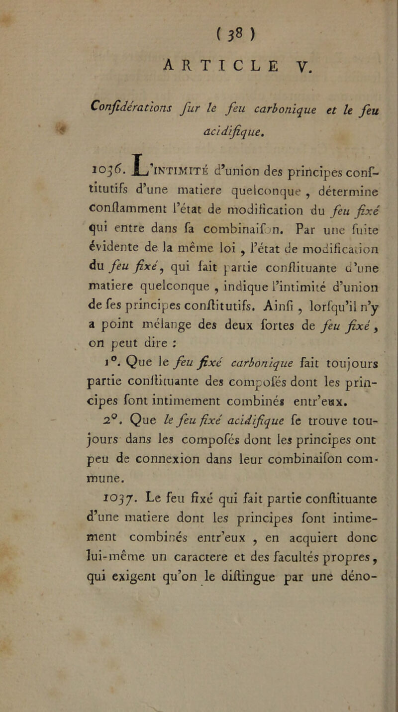 ARTICLE Y. Confidérations fur le feu carbonique et le feu acidifique. 1036. L’intimité d’union des principes conf- titutïfs d une matière quelconque , détermine conflamment l’état de modification du feu fixé qui entre dans fa combinai! m. Par une fuite évidente de la même loi , l’état de modification àu feu fixé y qui fait partie conflituante u’une matière quelconque , indique l’intimité d’union de fes principes conflitutifs. Ainfi , lorfqu’il n’y a point mélange des deux fortes de feu fixé, on peut dire : i°. Que le feu fixé carbonique fait toujours partie conllituante des compofés dont les prin- cipes font intimement combinés entr’eax. 2°. Que le feu fixé acidifique fe trouve tou- jours dans les compofés dont les principes ont peu de connexion dans leur combinaifon com- mune. 1037. ^e feu fixe qui fait partie conflituante d’une matière dont les principes font intime- ment combinés entr’eux , en acquiert donc lui -même un caractère et des facultés propres, qui exigent qu’on le diflingue par une déno-