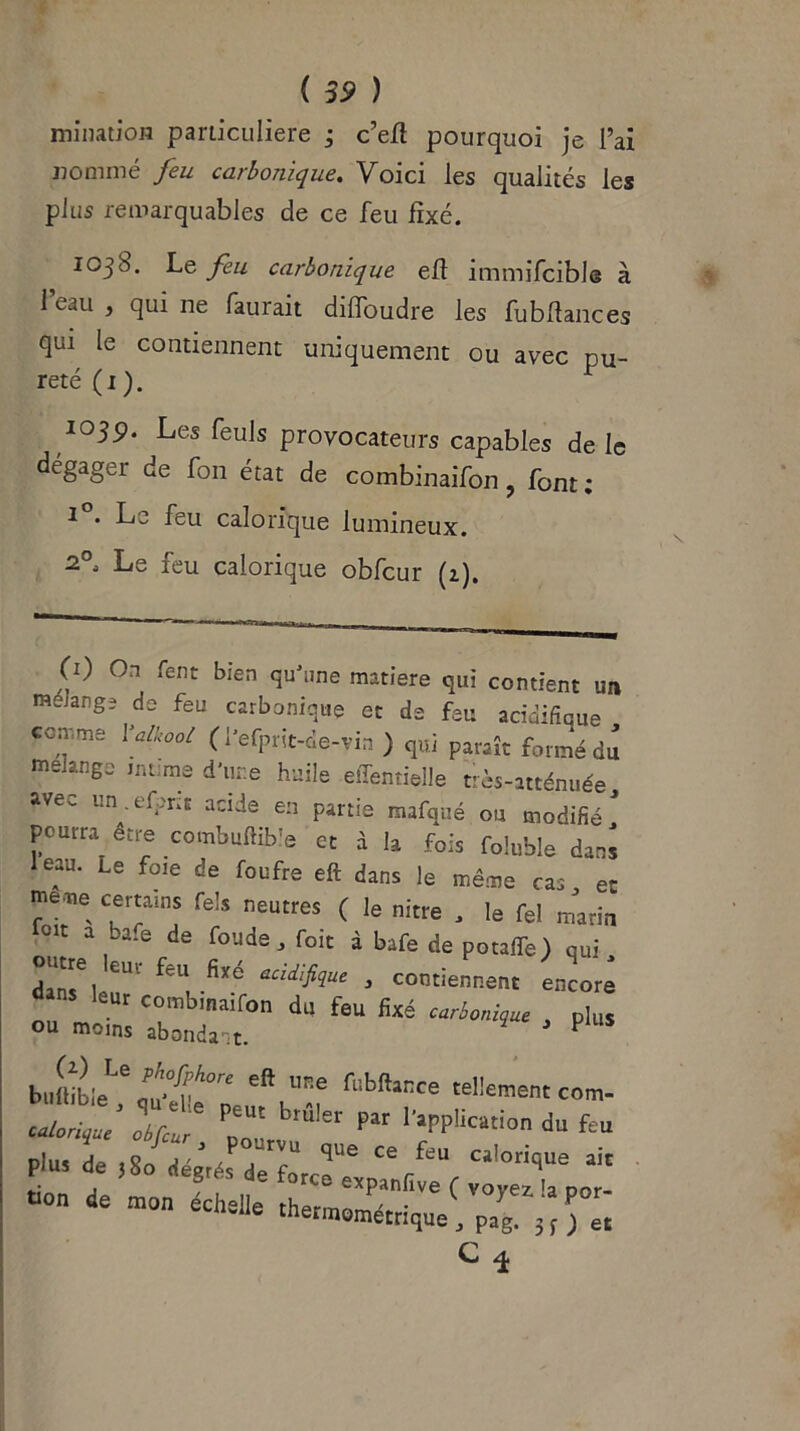 mination particulière ; c’eft pourquoi je l’ai nommé feu carbonique. Voici les qualités les plus remarquables de ce feu fixé. 103b. Le feu carbonique eff immifcible à l’eau , qui ne faurait diffoudre les fu b flanc es qui le contiennent uniquement ou avec pu- reté (1 ). 103p. Les feuls provocateurs capables de le dégager de fon état de combinaifon, font; r . Le feu calorique lumineux. 2° Le feu calorique obfcur (z). (1) On fent bien qu'une matière qui contient un mélangé de feu carbonique et de feu acidifîque comme Yalkool ( l’efprit-de-vin ) qui paraît formé du mélangé intime d'une huile effentielle très-atténuée avec un.efpric acide en partie mafqué ou modifié1 pourra être combuftible et à la fois foluble dans leau. Le foie de foufre eft dans le même cas et meme certains Tels neutres ( le nitre , le fel marin oit a ba.e de foude, foit à bafe de potafife) qui, dar^i CU1 feU acid'lhue 3 contiennent encore dans leur combinaifon du feu fixé carbonique plus ou moins abondant. P fi:bftlCCe -“«corn. calorie If J PD Ut Par I'aPPliC“i°n d“ pi.,, de ,sn;réru qne ce feu ca,°ri’ue * . • , ? de force expanfive f voyez h vor- V°n man «“»• «hermométrique, fff C
