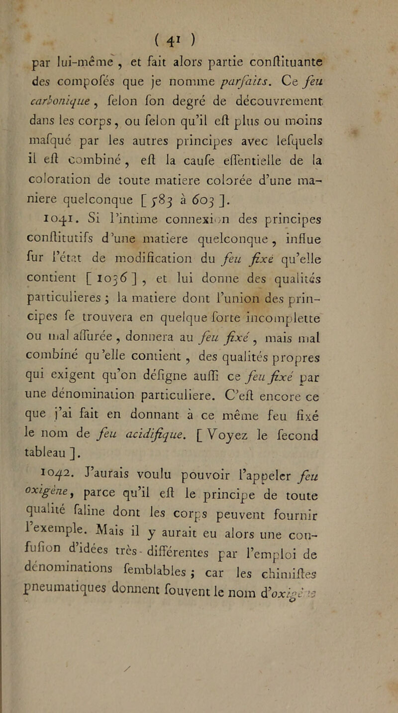 par lui-même , et fait alors partie conflituante des compofés que je nomme parfaits. Ce feu carbonique , félon fon degré de découvrement dans les corps, ou félon qu’il eft plus ou moins mafqué par les autres principes avec lefquels il efl combiné, efl: la caufe eflentielle de la coloration de toute matière colorée d’une ma- niéré quelconque [ yBj à 603 ]. 1041. Si l’intime connexion des principes conflitutifs d’une matière quelconque, influe fur l’état de modification du feu fixé qu’elle contient [1036], et lui donne des qualités particulières ; la matière dont l’union des prin- cipes fe trouvera en quelque forte incomplette ou mal allurée , donnera au feu fixé, mais mal combiné qu’elle contient, des qualités propres qui exigent qu’on défigne aufli ce feu fixé par une dénomination particulière. C’efl encore ce que j’ai fait en donnant à ce même feu fixé le nom de feu acidifique. [Voyez le fécond tableau ]. ioq.2. J’aurais voulu pouvoir l’appeler feu oxigène, parce qu’il efl le principe de toute qualité faline dont les corps peuvent fournir 1 exemple. Mais il y aurait eu alors une con- fufion d’idées très - différentes par l’emploi de dénominations femblables ; car les ehimiftes pneumatiques donnent fouyent le nom â’oxiné 15