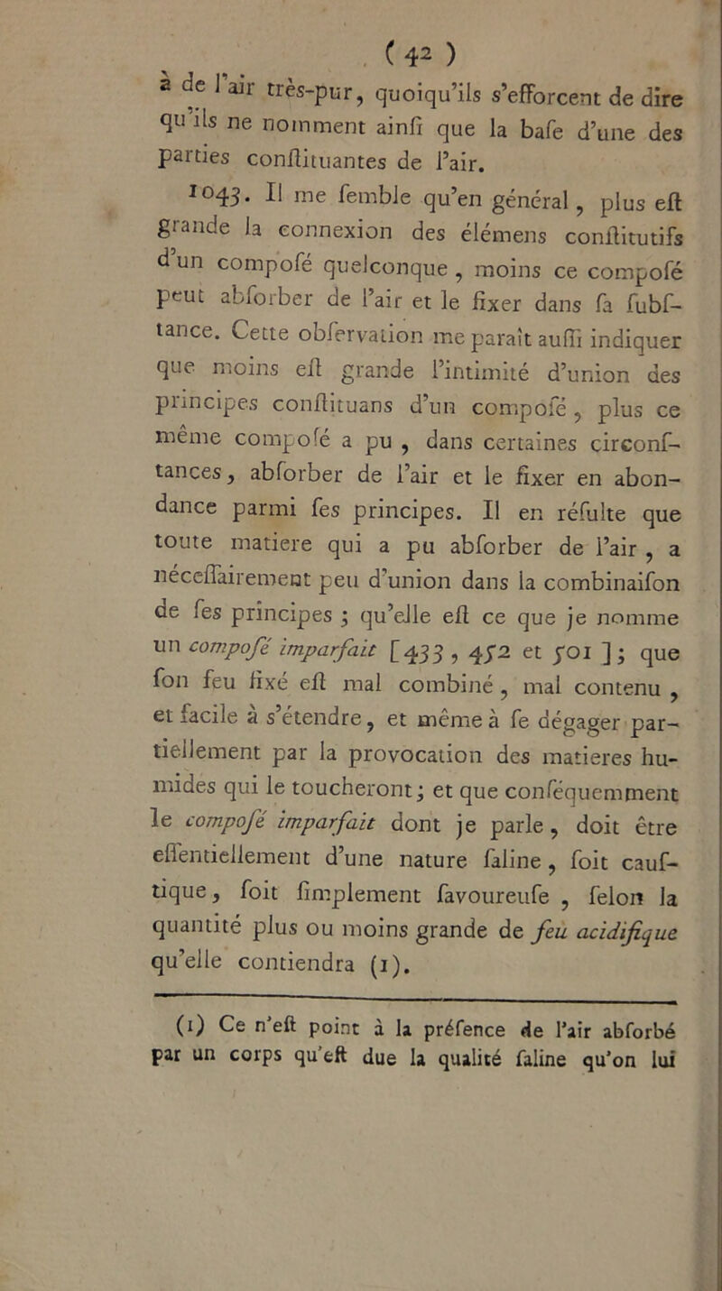 ( 41 2 ) 2 ac I air très-pur, quoiqu’ils s’efforcent de dire qu’ils ne nomment ainfi que la bafe d’une des parties conilituantes de l’air. 1043. I! me femble qu’en général, plus eft giande la connexion des élémens conffitutifs d un compofé quelconque, moins ce compofé peut abforber de l’air et le fixer dans fa fubf- tance. Cette obfervaiion me paraît auffi indiquer que moins eff grande l’intimité d’union des principes confiituans d’un compote , plus ce même compofé a pu , dans certaines circonf- iances , abforber de l’air et le fixer en abon- dance parmi fes principes. Il en réfulte que toute matière qui a pu abforber de l’air , a nécelTairement peu d’union dans la combinaifon ae fes principes ; qu’elle eff ce que je nomme un compofé imparfait [433,4^2 et poi ]; que fon feu fixé eff mal combiné , mal contenu , et facile a s étendre, et même à fe dégager par- tiellement par la provocation des matières hu- mides qui le toucheront; et que conféquemment le compofé. imparfait dont je parle , doit être effentieilement d’une nature faline, foit cauf- tique, foit fimplement favoureufe , félon la quantité plus ou moins grande de feu. acidifique qu’elle contiendra (1). (1) Ce n’eft point à la préfence de l’air abforbé par un corps qu’eft due la qualité faline qu’on lui