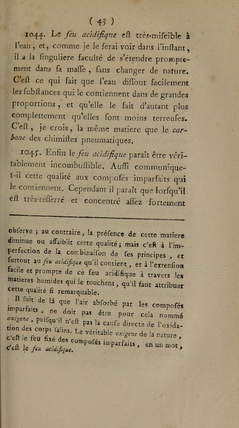 1044. Le feu acidifiqne efl très-mifcible à l’eau , et, comme je le ferai voir dans fin liant, il a la finguliere faculté de s’étendre prompte- ment dans fa malfe , fans changer de nature. C efl ce qui fait que l’eau dilfout facilement les fubflances qui le contiennent dans de grandes proportions, et qu elle le fait d’autant plus complètement qu’elles font moins terreufes. C ed ? je crois, la même matière que le car- bone des chimilles pneumatiques. I04f* Enfin 1 z feu acidifique paraît être véri- tablement incombuflible. Audi communique- t-il cette qualité aux compofés imparfaits qui le contiennent. Cependant il paraît que Iorfqu’il efl très-relferré et concentré affez fortement obferve ; au contraire, la préfence de cette matière diminue ou affaiblit cette qualité ; mais c’eft à l’im- perfection de la coir binaifon de Tes principes , et furtout au feu acidifique qu’il contient, et à l’eitenfion taCUe et PromPte de ce feu acidifique à travers ïeS matières humides qui le touchent, qu’il faut attribuer cette qualité lï remarquable. J' f de B que. «Worbé par le, compofé, P1’ étre P°r cela nommé ■ ° , ' P“'fqu ' n’eft P15 la ciufe directe de l'oxidj- Vft ÏieuT 'T' U VériUble »*«• . c',ft Ie/f/^:rmPOféSimpirfa,t5'