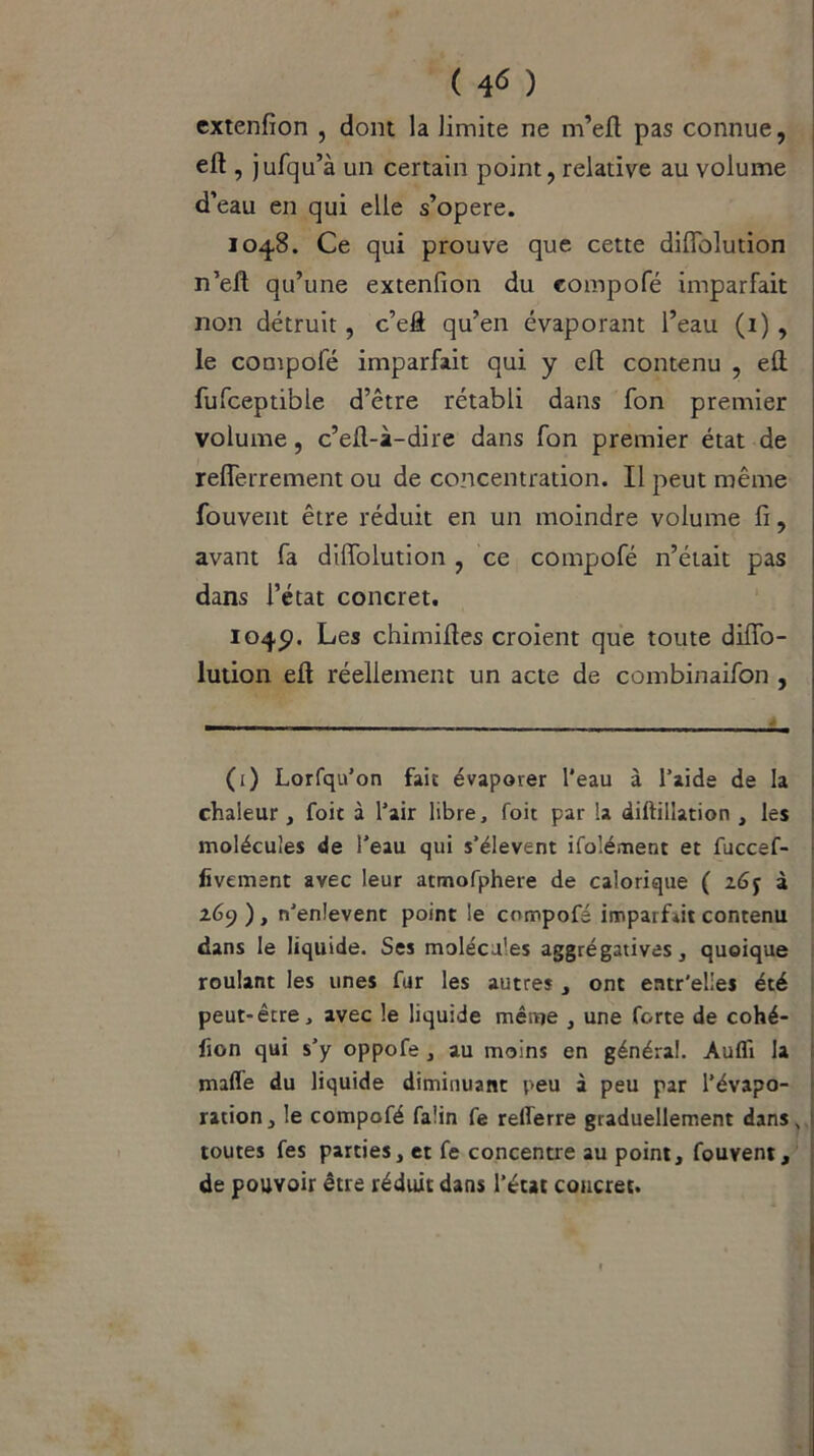 extenfion , dont la limite ne m’efl pas connue, eft , jufqu’à un certain point, relative au volume d’eau en qui elle s’opère. 1048. Ce qui prouve que cette diflolution n’eft qu’une extenfion du compofé imparfait non détruit, c’eâ qu’en évaporant l’eau (i) , le compofé imparfait qui y eft contenu , eft fufceptible d’être rétabli dans fon premier volume, c’eft-à-dire dans fon premier état de reflerrement ou de concentration. Il peut même fouvent être réduit en un moindre volume fi, avant fa diffolution , ce compofé n’était pas dans l’état concret. 104p. Les chimifies croient que toute difio- lution efl réellement un acte de combinaifon , (1) Lorfqu’on fait évaporer l'eau à l’aide de la chaleur , foit à l’air libre, foit par la diftillation , les molécules de l'eau qui s’élèvent ifolément et fuccef- fivement avec leur atmofphere de calorique ( 2à 269), n’enlevent point le compofé imparfait contenu dans le liquide. Ses molécules aggrégatives, quoique roulant les unes fur les autres , ont entr’elies été peut-être, avec le liquide même , une forte de cohé- fion qui s’y oppofe , au moins en général. Aufli la maffe du liquide diminuant peu à peu par l’évapo- ration, le compofé faün fe relferre graduellement dans, toutes fes parties, et fe concentre au point, fouvent, de pouvoir être réduit dans l’état concret.