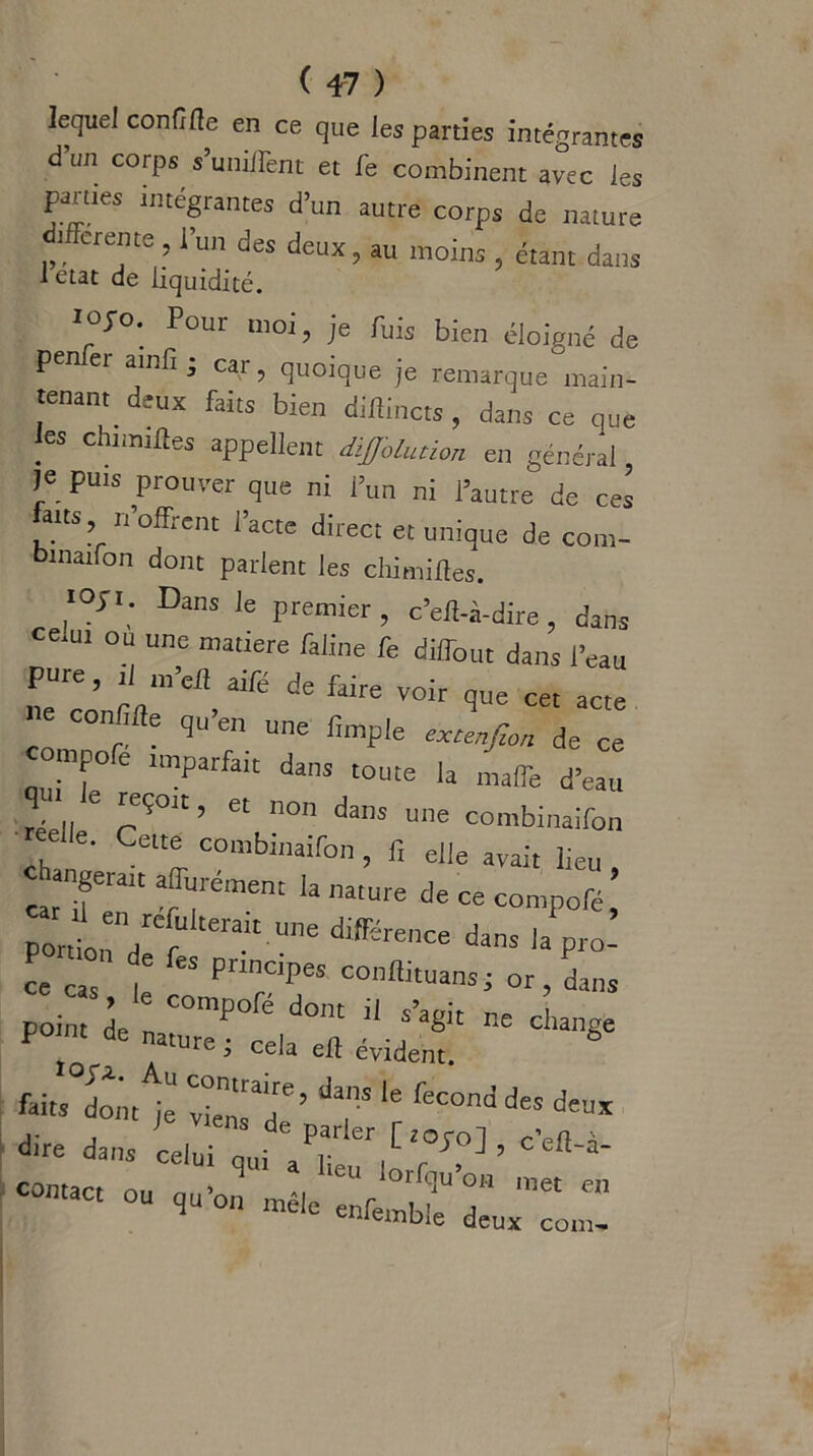 lequel confifte en ce que les parties intégrantes à un corps s’uniifent et fe combinent avec les pâmes intégrantes d’un autre corps de nature ifferente , l’un des deux, au moins , étant dans 1 état de liquidité. 10JO. Pour moi, je Puis bien éloigné de pen er ainfi , car, quoique je remarque main- tenant deux faits bien diflincts, dans ce que les chimtftes appellent diffolution en général je puis prouver que ni l’un ni l’autre de ces feus 'offrent l’acte direct et unique de com- binaifon dont parlent les chimifles. «OJi. Dans le premier , c’efl-à-dire , dans ce.ur ou une matière Chine fe diffout dans l’eau pure, 1 m efî aifé de faire voir que cet acte ne confîfle qu’en une (impie extenfzon de ce ompoe imparfait dans toute la malle d’eau réell 6 F901' ’ 6t n° daS Une oo'nbinaifon reelle. Cette combinaifon , f, elle avait lieu c angeralt affinement la nature de ce compofé’ pordl,rVt ak UTO différenCe dans ,aP‘°- ce cas \ “ P'tnopes conhituans; or, dans point I I COmp0fé d0'U 11 ne change P ' de n4ature i cela eh évident. feits dont je vien'T’ da”S feC°nd d“ deu* dire dans^i?^,^0^’^- — »