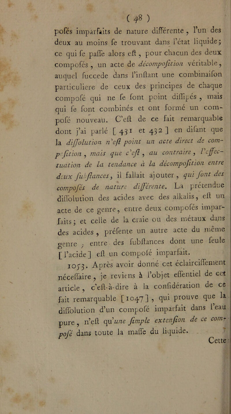 ( 4* ) pofés imparfaits de nature différente , l’un des deux au moins fe trouvant dans Tétât liquide; ce qui fe paffe alors efl , pour chacun des deux compofés , un acte de décompofition véritable, auquel fuccede dans l’inftant une combinaifon particulière de ceux des principes de chaque compofé qui ne fe font point diiïipés , mais qui fe font combinés et ont formé un com- pofé nouveau. C’eff de ce fait remarquable dont j’ai parlé [ 431 et 432 1 en filant flue la diffolution ncft point un acte direct de corn- prjitïon , mais que c'ejl , au contraire 3 l cjfec- tuation de la tendance à la décompojition entre deux fu.fances, il fallait ajouter, qui font des compofés de nature différente. La prétendue diffolution des acides avec des alkaiis, efl un acte de ce genre, entre deux compofés impar- faits ; et celle de ia craie ou des métaux dans des acides , préfente un autre acte du même oenre - entre des fubilances dont une feule [l’acide] efl un compolé imparfait. iopj. Après avoir donné cet éclair ciffement néceflaire , je reviens à l’objet effentiel de ect article, c’efl-à-dire à la confidération de ce fait remarquable [1047] , qui prouve que la diffolution d’un compofé imparfait dans 1 eau pure, n’efl qu'une fimple extenfion de ce corn- pofé dans toute la maffe du liquide. Cette