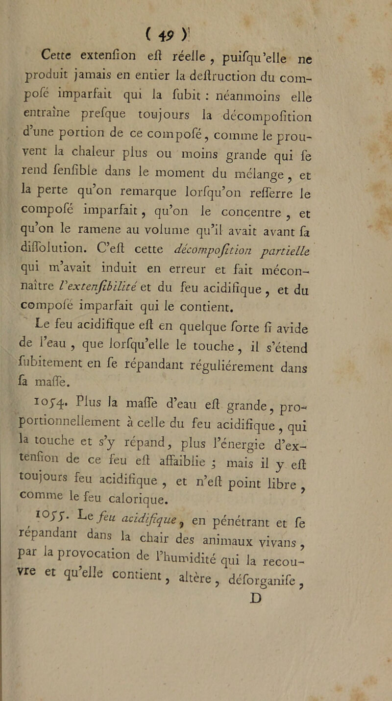 ne Cette extenfion eft réelle , puifqu’elle produit jamais en entier la deftruction du com- polc imparfait qui la fubit : néanmoins elle entiaine prefque toujours la décompofition d une portion de ce compofé, comme le prou- vent la chaleur plus ou moins grande qui fe îend fenfible dans le moment du mélange , et la perte qu’on remarque lorfqu’on refferre le compofé imparfait, qu’on le concentre , et qu’on le ramene au volume qu’il avait avant fa diffolution. C’eft cette décompofition partielle qui m’avait induit en erreur et fait mécon- naître Vextenfibilité et du feu acidifïque , et du compolè imparfait qui le contient. Le feu acidifïque eft en quelque forte fi avide de l’eau , que Jorfqu’elle le touche, il s’étend fubitement en fe répandant régulièrement dans fa mafie. 103-4. P^us Ja mafie d’eau efi grande, pro- portionnellement a celle du feu acidifïque , qui la touche et s’y répand, plus l’énergie d’ex- tenfion de ce feu eft affaiblie ; mais il y efi toujours feu acidifïque , et n’eft point libre comme le feu calorique. , l°^% Le/e“ aoidifique, en pénétrant et fe répandant dans la chair des animaux vivans , par la provocation de l’humidité qui la recou- vre et qu’elle contient, altère , deforganife , D