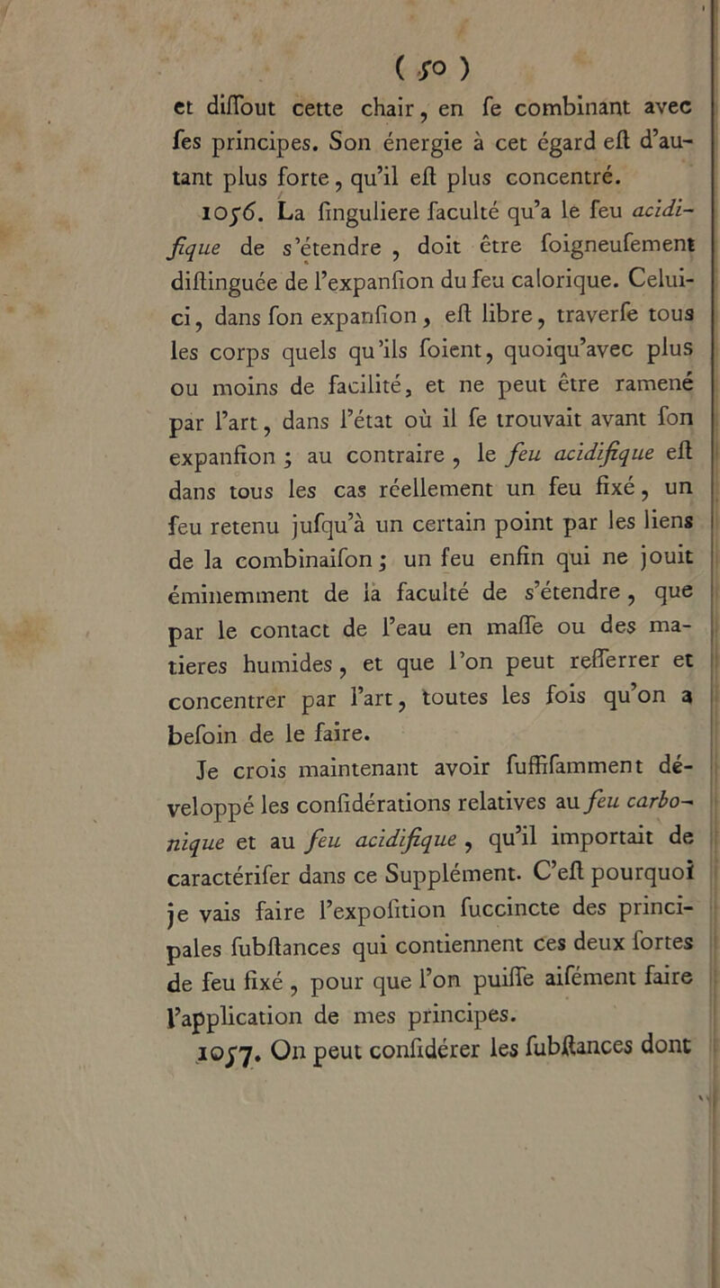 et diiïout cette chair, en fe combinant avec fes principes. Son énergie à cet égard efl d’au- tant plus forte, qu’il efl plus concentré. Iûj'6. La finguliere faculté qu’a le feu acidi- fique de s’étendre , doit être foigneufement diflinguée de l’expanfion du feu calorique. Celui- ci, dans fon expanfion, efl libre, traverfe tous les corps quels qu’ils foient, quoiqu’avec plus ou moins de facilité, et ne peut être ramené par l’art, dans l’état où il fe trouvait avant fon expanfion ; au contraire , le feu acidifique efl dans tous les cas réellement un feu fixé, un feu retenu jufqu’à un certain point par les liens de la combinaifon ; un feu enfin qui ne jouit éminemment de la faculté de s’étendre , que par le contact de l’eau en maffe ou des ma- tières humides, et que l’on peut refferrer et concentrer par l’art, toutes les fois qu’on 3 befoin de le faire. Je crois maintenant avoir fuffifamment dé- veloppé les confidérations relatives au feu carbo- nique et au feu acidifique , qu’il importait de caractérifer dans ce Supplément. C’efl pourquoi je vais faire l’expofition fuccincte des princi- pales fubflances qui contiennent ces deux fortes de feu fixé , pour que l’on puiffe aifément faire l’application de mes principes. 10^7. On peut confidérer les fubftances dont